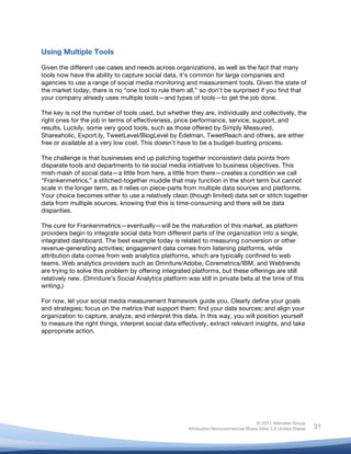  
© 2011 Altimeter Group
Attribution-Noncommercial-Share Alike 3.0 United States
	
  
	
  
31
Using Multiple Tools
Given the different use cases and needs across organizations, as well as the fact that many
tools now have the ability to capture social data, it’s common for large companies and
agencies to use a range of social media monitoring and measurement tools. Given the state of
the market today, there is no “one tool to rule them all,” so don’t be surprised if you find that
your company already uses multiple tools—and types of tools—to get the job done.
The key is not the number of tools used, but whether they are, individually and collectively, the
right ones for the job in terms of effectiveness, price performance, service, support, and
results. Luckily, some very good tools, such as those offered by Simply Measured,
Shareaholic, Export.ly, TweetLevel/BlogLevel by Edelman, TweetReach and others, are either
free or available at a very low cost. This doesn’t have to be a budget-busting process.
The challenge is that businesses end up patching together inconsistent data points from
disparate tools and departments to tie social media initiatives to business objectives. This
mish-mash of social data—a little from here, a little from there—creates a condition we call
“Frankenmetrics,” a stitched-together muddle that may function in the short term but cannot
scale in the longer term, as it relies on piece-parts from multiple data sources and platforms.
Your choice becomes either to use a relatively clean (though limited) data set or stitch together
data from multiple sources, knowing that this is time-consuming and there will be data
disparities.
The cure for Frankenmetrics—eventually—will be the maturation of this market, as platform
providers begin to integrate social data from different parts of the organization into a single,
integrated dashboard. The best example today is related to measuring conversion or other
revenue-generating activities; engagement data comes from listening platforms, while
attribution data comes from web analytics platforms, which are typically confined to web
teams. Web analytics providers such as Omniture/Adobe, Coremetrics/IBM, and Webtrends
are trying to solve this problem by offering integrated platforms, but these offerings are still
relatively new. (Omniture’s Social Analytics platform was still in private beta at the time of this
writing.)
For now, let your social media measurement framework guide you. Clearly define your goals
and strategies; focus on the metrics that support them; find your data sources; and align your
organization to capture, analyze, and interpret this data. In this way, you will position yourself
to measure the right things, interpret social data effectively, extract relevant insights, and take
appropriate action.
 