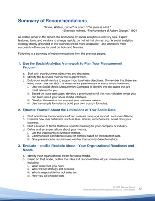  
© 2011 Altimeter Group
Attribution-Noncommercial-Share Alike 3.0 United States
	
  
	
  
32
Summary of Recommendations
“Come, Watson, come!” he cried. “The game is afoot.”
–Sherlock Holmes, “The Adventure of Abbey Grange,” 1904
As stated earlier in this report, the landscape for social analytics is still very new. Expect
features, tools, and vendors to change rapidly; do not let that distract you. A social analytics
strategy deeply grounded in the business will be more adaptable—and ultimately more
successful—than one focused on tools and features.
Following is a summary of recommendations from the previous pages.
1. Use the Social Analytics Framework to Plan Your Measurement
Program.
a. Start with your business objectives and strategies.
b. Identify the business metrics that support them.
c. Build your social metrics to support your business objectives. (Remember that there are
many ways—not just ROI—to measure the performance of social media initiatives.)
i. Use the Social Media Measurement Compass to identify the use cases that are
most relevant to you.
ii. Based on those use cases, develop a prioritized list of the most valuable things you
can learn about your social media initiatives.
iii. Develop the metrics that support your business metrics.
iv. Use the sample formulas to build your own custom formulas.
2. Educate Yourself About the Limitations of Your Social Data.
a. Start prioritizing the importance of text analysis, language support, and spam filtering.
b. Evaluate how user behaviors, such as likes, shares, and check-ins, could drive your
business.
c. Start a lexicon of terms that have specific meaning for your company or industry.
d. Define and set expectations about your metrics.
i. List the ingredients in synthetic metrics.
ii. Communicate confidence levels for metrics based on inconsistent data.
iii. Give preference to result-based—rather than activity-based—metrics.
3. Evaluate—and Be Realistic About—Your Organizational Readiness and
Needs.
a. Identify your organizational model for social media.
b. Based on that model, outline the roles and responsibilities of your measurement team,
including:
i. What resources you need
ii. Who will set strategy and process
iii. Who is responsible for tool selection
iv. How you will choose tools
 