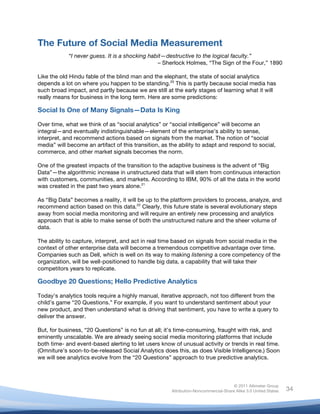  
© 2011 Altimeter Group
Attribution-Noncommercial-Share Alike 3.0 United States
	
  
	
  
34
The Future of Social Media Measurement
“I never guess. It is a shocking habit—destructive to the logical faculty.”
– Sherlock Holmes, “The Sign of the Four,” 1890
Like the old Hindu fable of the blind man and the elephant, the state of social analytics
depends a lot on where you happen to be standing.20
This is partly because social media has
such broad impact, and partly because we are still at the early stages of learning what it will
really means for business in the long term. Here are some predictions:
Social Is One of Many Signals—Data Is King
Over time, what we think of as “social analytics” or “social intelligence” will become an
integral—and eventually indistinguishable—element of the enterprise’s ability to sense,
interpret, and recommend actions based on signals from the market. The notion of “social
media” will become an artifact of this transition, as the ability to adapt and respond to social,
commerce, and other market signals becomes the norm.
One of the greatest impacts of the transition to the adaptive business is the advent of “Big
Data”—the algorithmic increase in unstructured data that will stem from continuous interaction
with customers, communities, and markets. According to IBM, 90% of all the data in the world
was created in the past two years alone.21
As “Big Data” becomes a reality, it will be up to the platform providers to process, analyze, and
recommend action based on this data.22
Clearly, this future state is several evolutionary steps
away from social media monitoring and will require an entirely new processing and analytics
approach that is able to make sense of both the unstructured nature and the sheer volume of
data.
The ability to capture, interpret, and act in real time based on signals from social media in the
context of other enterprise data will become a tremendous competitive advantage over time.
Companies such as Dell, which is well on its way to making listening a core competency of the
organization, will be well-positioned to handle big data, a capability that will take their
competitors years to replicate.
Goodbye 20 Questions; Hello Predictive Analytics
Today’s analytics tools require a highly manual, iterative approach, not too different from the
child’s game “20 Questions.” For example, if you want to understand sentiment about your
new product, and then understand what is driving that sentiment, you have to write a query to
deliver the answer.
But, for business, “20 Questions” is no fun at all; it’s time-consuming, fraught with risk, and
eminently unscalable. We are already seeing social media monitoring platforms that include
both time- and event-based alerting to let users know of unusual activity or trends in real time.
(Omniture’s soon-to-be-released Social Analytics does this, as does Visible Intelligence.) Soon
we will see analytics evolve from the “20 Questions” approach to true predictive analytics.
 