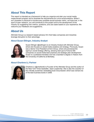  
© 2011 Altimeter Group
Attribution-Noncommercial-Share Alike 3.0 United States
	
  
	
  
39
About This Report
This report is intended as a framework to help you organize and plan your social media
measurement program and to illustrate the requirements for a true social analytics. While it
isn’t possible or practical to include every possible social business metric, we hope that, in the
spirit of open research, you will contribute to this project and to the development of the
industry by suggesting new metrics, questions, and use cases based on your experience. We
welcome your feedback and suggestions.
About Us
Altimeter Group is a research-based advisory firm that helps companies and industries
leverage disruption to their advantage.
About Susan Etlinger, Industry Analyst
About Charlene Li, Partner
Susan Etlinger (@setlinger) is an Industry Analyst with Altimeter Group,
where she focuses on social media analytics and strategy. Previously, Susan
was a Senior Vice President at Horn Group, where she pioneered the
agency’s social strategy offering, advising start-ups to Fortune 500
companies on social media best practices and strategic plan development.
Susan is a published translator and has a bachelor’s degree in rhetoric from
the University of California at Berkeley.	
  
Charlene Li (@charleneli) is Founder of the Altimeter Group and the author of
the New York Times bestseller, Open Leadership. She is also the coauthor of
the critically acclaimed, bestselling book Groundswell, which was named one
of the best business books in 2008.
	
  
 