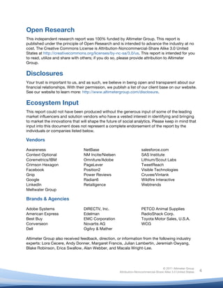  
© 2011 Altimeter Group
Attribution-Noncommercial-Share Alike 3.0 United States
	
  
	
  
4
Open Research
This independent research report was 100% funded by Altimeter Group. This report is
published under the principle of Open Research and is intended to advance the industry at no
cost. The Creative Commons License is Attribution-Noncommercial-Share Alike 3.0 United
States at http://creativecommons.org/licenses/by-nc-sa/3.0/us. This report is intended for you
to read, utilize and share with others; if you do so, please provide attribution to Altimeter
Group.
Disclosures
Your trust is important to us, and as such, we believe in being open and transparent about our
financial relationships. With their permission, we publish a list of our client base on our website.
See our website to learn more: http://www.altimetergroup.com/disclosure.
Ecosystem Input
This report could not have been produced without the generous input of some of the leading
market influencers and solution vendors who have a vested interest in identifying and bringing
to market the innovations that will shape the future of social analytics. Please keep in mind that
input into this document does not represent a complete endorsement of the report by the
individuals or companies listed below.
Vendors
Awareness NetBase salesforce.com
Context Optional NM Incite/Nielsen SAS Institute
Coremetrics/IBM Omniture/Adobe Lithium/Scout Labs
Crimson Hexagon PageLever TweetReach
Facebook Position2 Visible Technologies
Gnip Power Reviews Cruvee/Vintank
Google Radian6 Wildfire Interactive
LinkedIn Retailigence Webtrends
Meltwater Group
Brands & Agencies
Adobe Systems DIRECTV, Inc. PETCO Animal Supplies
American Express Edelman RadioShack Corp.
Best Buy EMC Corporation Toyota Motor Sales, U.S.A.
Converseon Novartis AG WCG
Dell Ogilvy & Mather
Altimeter Group also received feedback, direction, or information from the following industry
experts: Lora Cecere, Andy Donner, Margaret Francis, Julian Lambertin, Jeremiah Owyang,
Blake Robinson, Erica Swallow, Alan Webber, and Macala Wright-Lee.
 