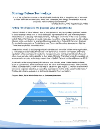  
© 2011 Altimeter Group
Attribution-Noncommercial-Share Alike 3.0 United States
	
  
	
  
5
Strategy Before Technology
“It is of the highest importance in the art of detection to be able to recognize, out of a number
of facts, which are incidental and which vital. Otherwise your energy and attention must be
dissipated instead of being concentrated.”
–Sherlock Holmes, “The Reigate Puzzle,” 1893
Putting ROI in Context: The Business Value of Social Media
“What is the ROI of social media?” This is one of the most frequently asked questions related
to social strategy. While 48% of social strategists reported earlier this year that their primary
internal focus is to develop ROI measurements,2
ROI is just one metric in the social business
toolkit. Rather than focusing on social media as a monolithic entity, businesses should evaluate
it based on its contribution to a range of business goals. Says Richard Binhammer, Strategic
Corporate Communications, Social Media. and Corporate Reputation Management, Dell Inc.,
“There is no single ROI for social media.”
The business impact of social programs also varies based on where you sit in the organization.
C-suite executives care about measures such as revenue, customer satisfaction, and brand
reputation, while business unit heads, line management, and individual contributors focus on
other, more granular metrics specific to their goals. Altimeter Analyst Jeremiah Owyang laid out
an organizational, roles and metrics-based view in his ROI Pyramid published December 2010.3
Some metrics are activity-based (such as fans, likes, shares), while others are result-based
(such as conversions). While both have value, the key is that every social media metric should
tie to a business metric, which should map to a business goal (Figure 1). There is a relationship
between a corporate objective, a supporting business unit metric, and a social media metric.4
The key, as with any analysis, is to distinguish causation from correlation.
	
  
Figure 1. Tying Social Media Objectives to Business Objectives
Source: Altimeter Group
• Improve ﬁnancial performance
Business Objective
• Reduce call center trafﬁc
Business Metric
• Percentage of
inquiries resolved
outside call
center
Social Media Metric
 