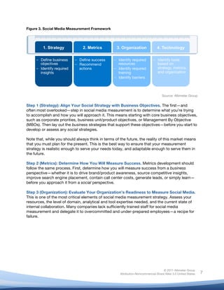  
© 2011 Altimeter Group
Attribution-Noncommercial-Share Alike 3.0 United States
	
  
	
  
7
Figure 3. Social Media Measurement Framework
Source: Altimeter Group
Step 1 (Strategy): Align Your Social Strategy with Business Objectives. The first—and
often most overlooked—step in social media measurement is to determine what you’re trying
to accomplish and how you will approach it. This means starting with core business objectives,
such as corporate priorities, business unit/product objectives, or Management By Objective
(MBOs). Then lay out the business strategies that support these objectives—before you start to
develop or assess any social strategies.
Note that, while you should always think in terms of the future, the reality of this market means
that you must plan for the present. This is the best way to ensure that your measurement
strategy is realistic enough to serve your needs today, and adaptable enough to serve them in
the future.
Step 2 (Metrics): Determine How You Will Measure Success. Metrics development should
follow the same process. First, determine how you will measure success from a business
perspective—whether it is to drive brand/product awareness, source competitive insights,
improve search engine placement, contain call center costs, generate leads, or simply learn—
before you approach it from a social perspective.
Step 3 (Organization): Evaluate Your Organization’s Readiness to Measure Social Media.
This is one of the most critical elements of social media measurement strategy. Assess your
resources, the level of domain, analytical and tool expertise needed, and the current state of
internal collaboration. Many companies lack sufficiently trained staff for social media
measurement and delegate it to overcommitted and under-prepared employees—a recipe for
failure.
	
  
 