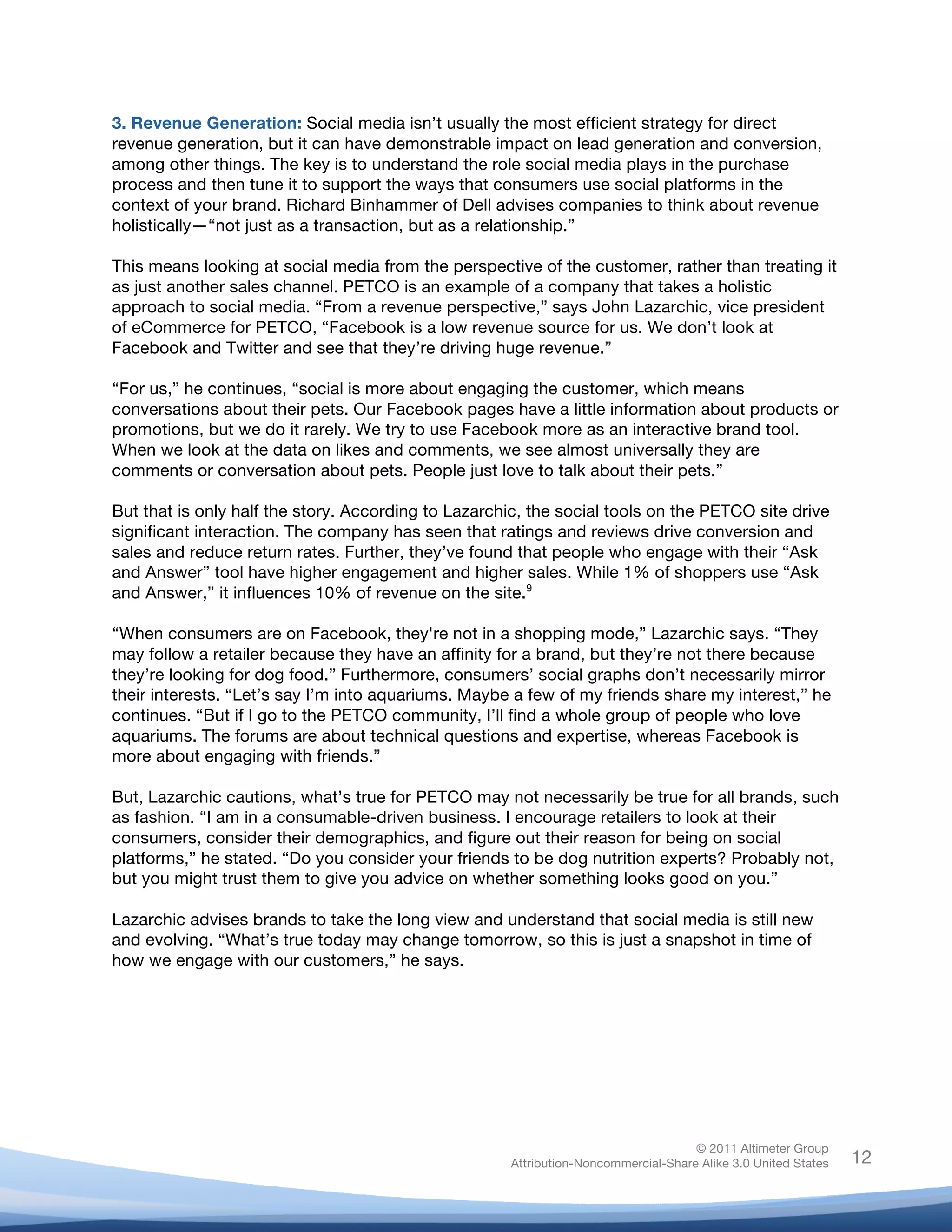 3. Revenue Generation: Social media isn’t usually the most efficient strategy for direct
revenue generation, but it can have demonstrable impact on lead generation and conversion,
among other things. The key is to understand the role social media plays in the purchase
process and then tune it to support the ways that consumers use social platforms in the
context of your brand. Richard Binhammer of Dell advises companies to think about revenue
holistically—“not just as a transaction, but as a relationship.”

This means looking at social media from the perspective of the customer, rather than treating it
as just another sales channel. PETCO is an example of a company that takes a holistic
approach to social media. “From a revenue perspective,” says John Lazarchic, vice president
of eCommerce for PETCO, “Facebook is a low revenue source for us. We don’t look at
Facebook and Twitter and see that they’re driving huge revenue.”

“For us,” he continues, “social is more about engaging the customer, which means
conversations about their pets. Our Facebook pages have a little information about products or
promotions, but we do it rarely. We try to use Facebook more as an interactive brand tool.
When we look at the data on likes and comments, we see almost universally they are
comments or conversation about pets. People just love to talk about their pets.”

But that is only half the story. According to Lazarchic, the social tools on the PETCO site drive
significant interaction. The company has seen that ratings and reviews drive conversion and
sales and reduce return rates. Further, they’ve found that people who engage with their “Ask
and Answer” tool have higher engagement and higher sales. While 1% of shoppers use “Ask
and Answer,” it influences 10% of revenue on the site.9

“When consumers are on Facebook, they're not in a shopping mode,” Lazarchic says. “They
may follow a retailer because they have an affinity for a brand, but they’re not there because
they’re looking for dog food.” Furthermore, consumers’ social graphs don’t necessarily mirror
their interests. “Let’s say I’m into aquariums. Maybe a few of my friends share my interest,” he
continues. “But if I go to the PETCO community, I’ll find a whole group of people who love
aquariums. The forums are about technical questions and expertise, whereas Facebook is
more about engaging with friends.”

But, Lazarchic cautions, what’s true for PETCO may not necessarily be true for all brands, such
as fashion. “I am in a consumable-driven business. I encourage retailers to look at their
consumers, consider their demographics, and figure out their reason for being on social
platforms,” he stated. “Do you consider your friends to be dog nutrition experts? Probably not,
but you might trust them to give you advice on whether something looks good on you.”

Lazarchic advises brands to take the long view and understand that social media is still new
and evolving. “What’s true today may change tomorrow, so this is just a snapshot in time of
how we engage with our customers,” he says.

	
  




                                                                                    © 2011 Altimeter Group
	
                                                   Attribution-Noncommercial-Share Alike 3.0 United States   12
                                              	
  
                                              	
  
 