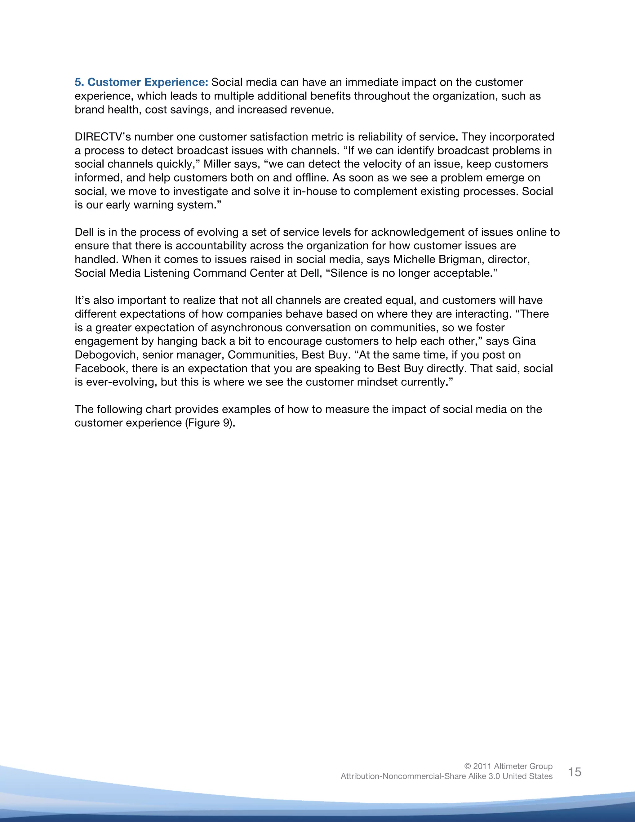 5. Customer Experience: Social media can have an immediate impact on the customer
experience, which leads to multiple additional benefits throughout the organization, such as
brand health, cost savings, and increased revenue.

DIRECTV’s number one customer satisfaction metric is reliability of service. They incorporated
a process to detect broadcast issues with channels. “If we can identify broadcast problems in
social channels quickly,” Miller says, “we can detect the velocity of an issue, keep customers
informed, and help customers both on and offline. As soon as we see a problem emerge on
social, we move to investigate and solve it in-house to complement existing processes. Social
is our early warning system.”

Dell is in the process of evolving a set of service levels for acknowledgement of issues online to
ensure that there is accountability across the organization for how customer issues are
handled. When it comes to issues raised in social media, says Michelle Brigman, director,
Social Media Listening Command Center at Dell, “Silence is no longer acceptable.”

It’s also important to realize that not all channels are created equal, and customers will have
different expectations of how companies behave based on where they are interacting. “There
is a greater expectation of asynchronous conversation on communities, so we foster
engagement by hanging back a bit to encourage customers to help each other,” says Gina
Debogovich, senior manager, Communities, Best Buy. “At the same time, if you post on
Facebook, there is an expectation that you are speaking to Best Buy directly. That said, social
is ever-evolving, but this is where we see the customer mindset currently.”

The following chart provides examples of how to measure the impact of social media on the
customer experience (Figure 9).

	
  




                                                                                    © 2011 Altimeter Group
	
                                                   Attribution-Noncommercial-Share Alike 3.0 United States   15
                                              	
  
                                              	
  
 