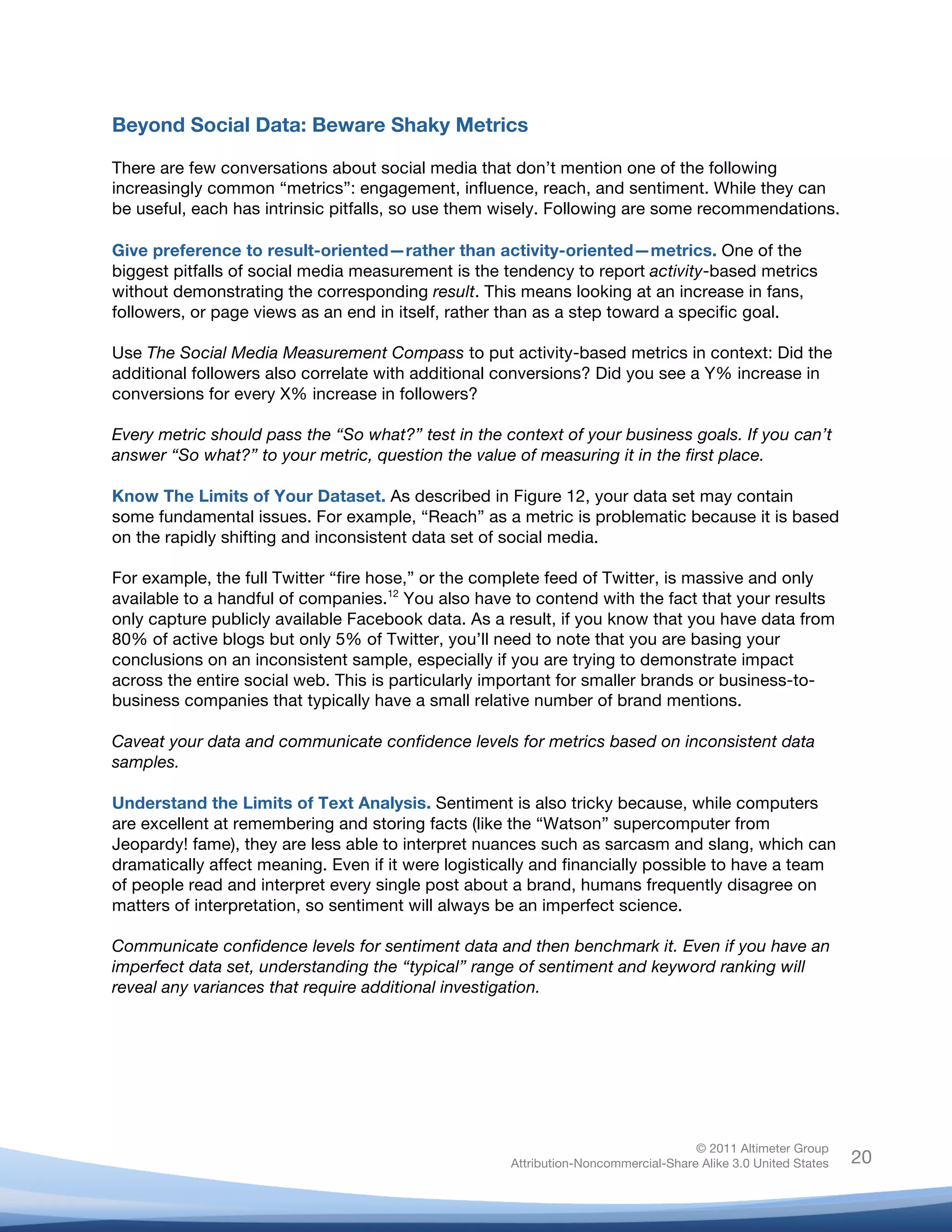 Beyond Social Data: Beware Shaky Metrics

There are few conversations about social media that don’t mention one of the following
increasingly common “metrics”: engagement, influence, reach, and sentiment. While they can
be useful, each has intrinsic pitfalls, so use them wisely. Following are some recommendations.

Give preference to result-oriented—rather than activity-oriented—metrics. One of the
biggest pitfalls of social media measurement is the tendency to report activity-based metrics
without demonstrating the corresponding result. This means looking at an increase in fans,
followers, or page views as an end in itself, rather than as a step toward a specific goal.

Use The Social Media Measurement Compass to put activity-based metrics in context: Did the
additional followers also correlate with additional conversions? Did you see a Y% increase in
conversions for every X% increase in followers?

Every metric should pass the “So what?” test in the context of your business goals. If you can’t
answer “So what?” to your metric, question the value of measuring it in the first place.

Know The Limits of Your Dataset. As described in Figure 12, your data set may contain
some fundamental issues. For example, “Reach” as a metric is problematic because it is based
on the rapidly shifting and inconsistent data set of social media.

For example, the full Twitter “fire hose,” or the complete feed of Twitter, is massive and only
available to a handful of companies.12 You also have to contend with the fact that your results
only capture publicly available Facebook data. As a result, if you know that you have data from
80% of active blogs but only 5% of Twitter, you’ll need to note that you are basing your
conclusions on an inconsistent sample, especially if you are trying to demonstrate impact
across the entire social web. This is particularly important for smaller brands or business-to-
business companies that typically have a small relative number of brand mentions.

Caveat your data and communicate confidence levels for metrics based on inconsistent data
samples.

Understand the Limits of Text Analysis. Sentiment is also tricky because, while computers
are excellent at remembering and storing facts (like the “Watson” supercomputer from
Jeopardy! fame), they are less able to interpret nuances such as sarcasm and slang, which can
dramatically affect meaning. Even if it were logistically and financially possible to have a team
of people read and interpret every single post about a brand, humans frequently disagree on
matters of interpretation, so sentiment will always be an imperfect science.

Communicate confidence levels for sentiment data and then benchmark it. Even if you have an
imperfect data set, understanding the “typical” range of sentiment and keyword ranking will
reveal any variances that require additional investigation.




                                                                                    © 2011 Altimeter Group
	
                                                   Attribution-Noncommercial-Share Alike 3.0 United States   20
                                              	
  
                                              	
  
 