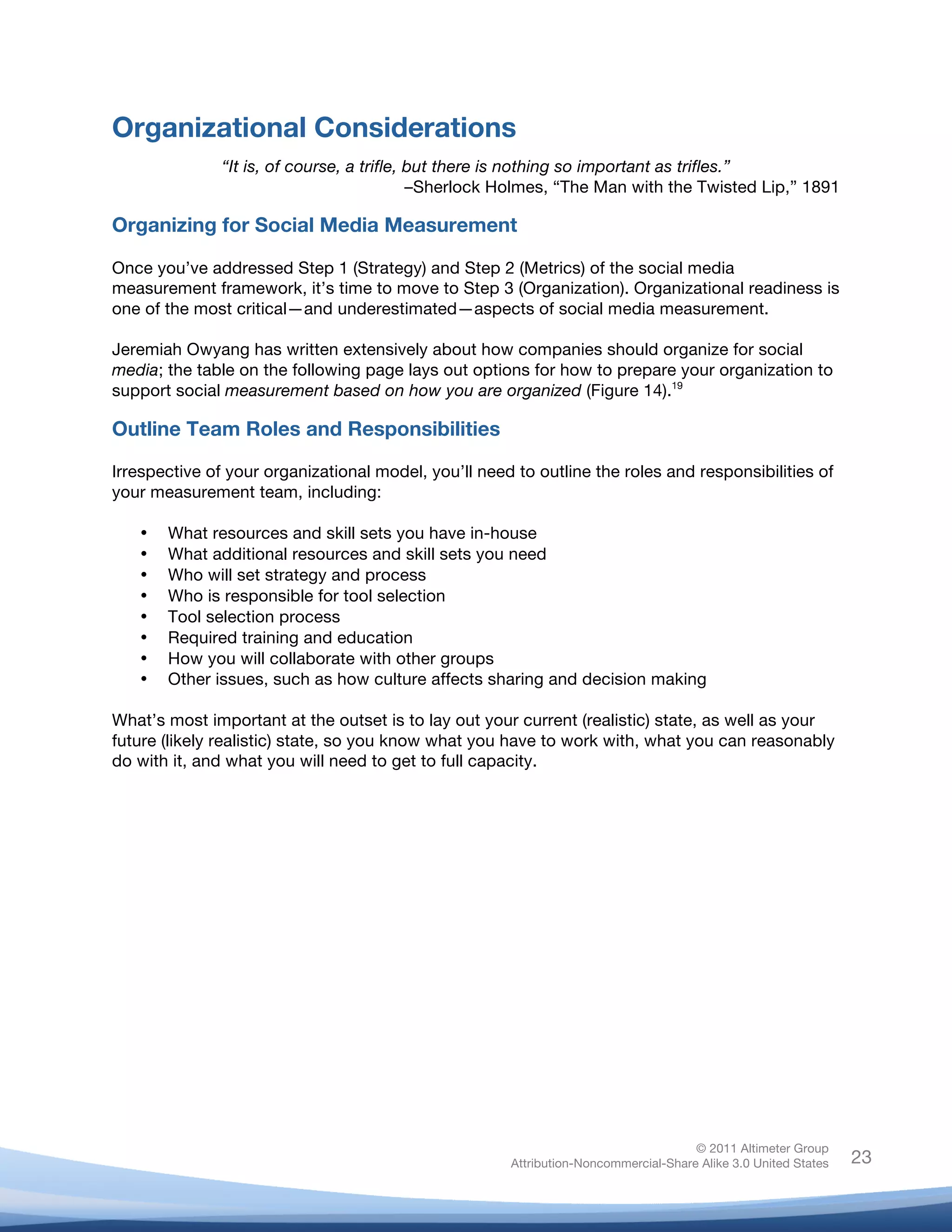 Organizational Considerations
                 “It is, of course, a trifle, but there is nothing so important as trifles.”
                                              –Sherlock Holmes, “The Man with the Twisted Lip,” 1891

Organizing for Social Media Measurement

Once you’ve addressed Step 1 (Strategy) and Step 2 (Metrics) of the social media
measurement framework, it’s time to move to Step 3 (Organization). Organizational readiness is
one of the most critical—and underestimated—aspects of social media measurement.

Jeremiah Owyang has written extensively about how companies should organize for social
media; the table on the following page lays out options for how to prepare your organization to
support social measurement based on how you are organized (Figure 14).19

Outline Team Roles and Responsibilities

Irrespective of your organizational model, you’ll need to outline the roles and responsibilities of
your measurement team, including:

       •   What resources and skill sets you have in-house
       •   What additional resources and skill sets you need
       •   Who will set strategy and process
       •   Who is responsible for tool selection
       •   Tool selection process
       •   Required training and education
       •   How you will collaborate with other groups
       •   Other issues, such as how culture affects sharing and decision making

What’s most important at the outset is to lay out your current (realistic) state, as well as your
future (likely realistic) state, so you know what you have to work with, what you can reasonably
do with it, and what you will need to get to full capacity.




                                                                                      © 2011 Altimeter Group
	
                                                     Attribution-Noncommercial-Share Alike 3.0 United States   23
                                                	
  
                                                	
  
 