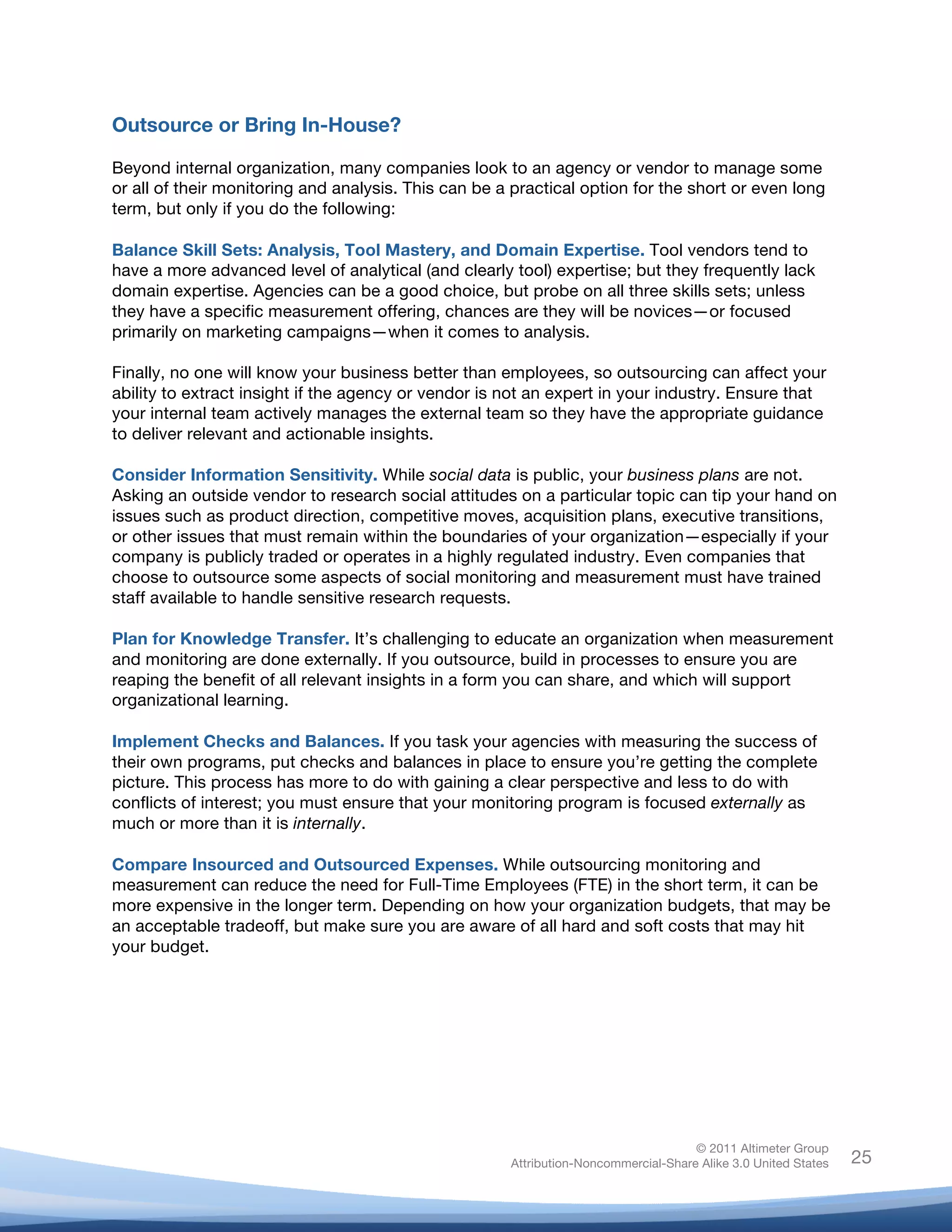 Outsource or Bring In-House?

Beyond internal organization, many companies look to an agency or vendor to manage some
or all of their monitoring and analysis. This can be a practical option for the short or even long
term, but only if you do the following:

Balance Skill Sets: Analysis, Tool Mastery, and Domain Expertise. Tool vendors tend to
have a more advanced level of analytical (and clearly tool) expertise; but they frequently lack
domain expertise. Agencies can be a good choice, but probe on all three skills sets; unless
they have a specific measurement offering, chances are they will be novices—or focused
primarily on marketing campaigns—when it comes to analysis.

Finally, no one will know your business better than employees, so outsourcing can affect your
ability to extract insight if the agency or vendor is not an expert in your industry. Ensure that
your internal team actively manages the external team so they have the appropriate guidance
to deliver relevant and actionable insights.

Consider Information Sensitivity. While social data is public, your business plans are not.
Asking an outside vendor to research social attitudes on a particular topic can tip your hand on
issues such as product direction, competitive moves, acquisition plans, executive transitions,
or other issues that must remain within the boundaries of your organization—especially if your
company is publicly traded or operates in a highly regulated industry. Even companies that
choose to outsource some aspects of social monitoring and measurement must have trained
staff available to handle sensitive research requests.

Plan for Knowledge Transfer. It’s challenging to educate an organization when measurement
and monitoring are done externally. If you outsource, build in processes to ensure you are
reaping the benefit of all relevant insights in a form you can share, and which will support
organizational learning.

Implement Checks and Balances. If you task your agencies with measuring the success of
their own programs, put checks and balances in place to ensure you’re getting the complete
picture. This process has more to do with gaining a clear perspective and less to do with
conflicts of interest; you must ensure that your monitoring program is focused externally as
much or more than it is internally.

Compare Insourced and Outsourced Expenses. While outsourcing monitoring and
measurement can reduce the need for Full-Time Employees (FTE) in the short term, it can be
more expensive in the longer term. Depending on how your organization budgets, that may be
an acceptable tradeoff, but make sure you are aware of all hard and soft costs that may hit
your budget.




                                                                                     © 2011 Altimeter Group
	
                                                    Attribution-Noncommercial-Share Alike 3.0 United States   25
                                               	
  
                                               	
  
 