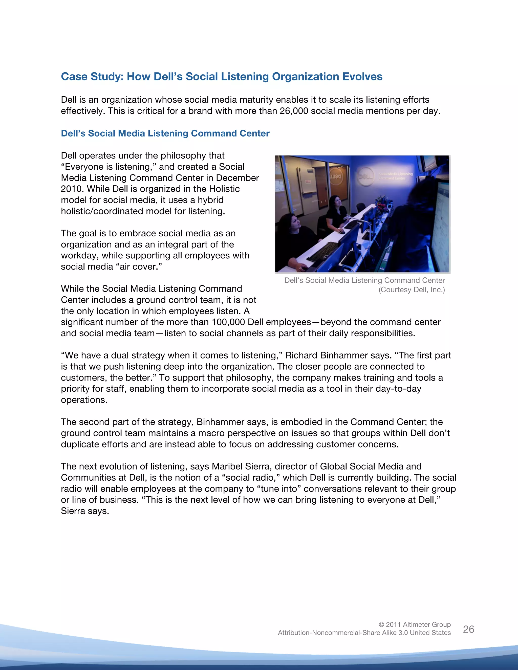 Case Study: How Dell’s Social Listening Organization Evolves

Dell is an organization whose social media maturity enables it to scale its listening efforts
effectively. This is critical for a brand with more than 26,000 social media mentions per day.

Dell’s Social Media Listening Command Center

Dell operates under the philosophy that
“Everyone is listening,” and created a Social
Media Listening Command Center in December
2010. While Dell is organized in the Holistic
model for social media, it uses a hybrid
holistic/coordinated model for listening.

The goal is to embrace social media as an
organization and as an integral part of the
workday, while supporting all employees with
social media “air cover.”
                                                         Dell’s Social Media Listening Command Center
While the Social Media Listening Command                                     (Courtesy Dell, Inc.)
Center includes a ground control team, it is not
the only location in which employees listen. A
significant number of the more than 100,000 Dell employees—beyond the command center
and social media team—listen to social channels as part of their daily responsibilities.

“We have a dual strategy when it comes to listening,” Richard Binhammer says. “The first part
is that we push listening deep into the organization. The closer people are connected to
customers, the better.” To support that philosophy, the company makes training and tools a
priority for staff, enabling them to incorporate social media as a tool in their day-to-day
operations.

The second part of the strategy, Binhammer says, is embodied in the Command Center; the
ground control team maintains a macro perspective on issues so that groups within Dell don’t
duplicate efforts and are instead able to focus on addressing customer concerns.

The next evolution of listening, says Maribel Sierra, director of Global Social Media and
Communities at Dell, is the notion of a “social radio,” which Dell is currently building. The social
radio will enable employees at the company to “tune into” conversations relevant to their group
or line of business. “This is the next level of how we can bring listening to everyone at Dell,”
Sierra says.




                                                                                      © 2011 Altimeter Group
	
                                                     Attribution-Noncommercial-Share Alike 3.0 United States   26
                                                	
  
                                                	
  
 