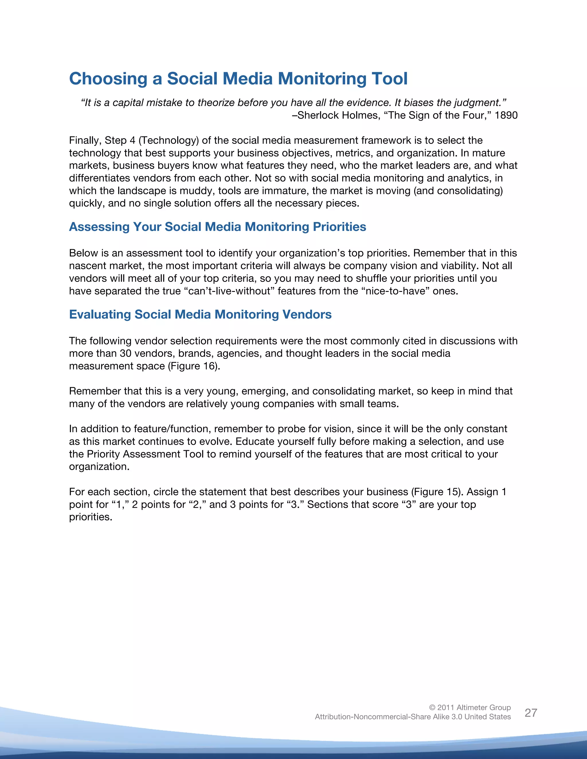 Choosing a Social Media Monitoring Tool
       “It is a capital mistake to theorize before you have all the evidence. It biases the judgment.”
                                                       –Sherlock Holmes, “The Sign of the Four,” 1890

Finally, Step 4 (Technology) of the social media measurement framework is to select the
technology that best supports your business objectives, metrics, and organization. In mature
markets, business buyers know what features they need, who the market leaders are, and what
differentiates vendors from each other. Not so with social media monitoring and analytics, in
which the landscape is muddy, tools are immature, the market is moving (and consolidating)
quickly, and no single solution offers all the necessary pieces.

Assessing Your Social Media Monitoring Priorities

Below is an assessment tool to identify your organization’s top priorities. Remember that in this
nascent market, the most important criteria will always be company vision and viability. Not all
vendors will meet all of your top criteria, so you may need to shuffle your priorities until you
have separated the true “can’t-live-without” features from the “nice-to-have” ones.

Evaluating Social Media Monitoring Vendors

The following vendor selection requirements were the most commonly cited in discussions with
more than 30 vendors, brands, agencies, and thought leaders in the social media
measurement space (Figure 16).

Remember that this is a very young, emerging, and consolidating market, so keep in mind that
many of the vendors are relatively young companies with small teams.

In addition to feature/function, remember to probe for vision, since it will be the only constant
as this market continues to evolve. Educate yourself fully before making a selection, and use
the Priority Assessment Tool to remind yourself of the features that are most critical to your
organization.

For each section, circle the statement that best describes your business (Figure 15). Assign 1
point for “1,” 2 points for “2,” and 3 points for “3.” Sections that score “3” are your top
priorities.




                                                                                         © 2011 Altimeter Group
	
                                                        Attribution-Noncommercial-Share Alike 3.0 United States   27
                                                   	
  
                                                   	
  
 