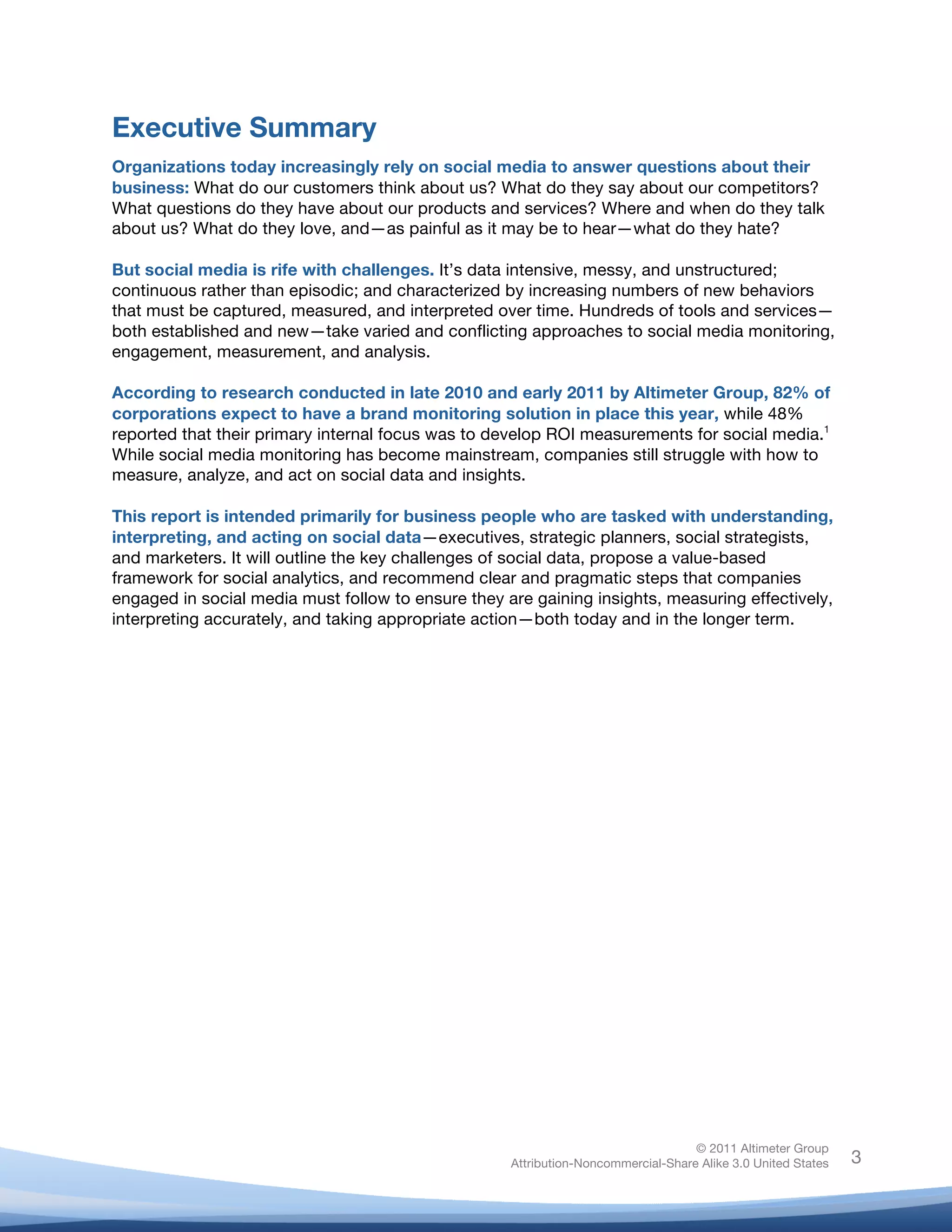 Executive Summary
Organizations today increasingly rely on social media to answer questions about their
business: What do our customers think about us? What do they say about our competitors?
What questions do they have about our products and services? Where and when do they talk
about us? What do they love, and—as painful as it may be to hear—what do they hate?

But social media is rife with challenges. It’s data intensive, messy, and unstructured;
continuous rather than episodic; and characterized by increasing numbers of new behaviors
that must be captured, measured, and interpreted over time. Hundreds of tools and services—
both established and new—take varied and conflicting approaches to social media monitoring,
engagement, measurement, and analysis.

According to research conducted in late 2010 and early 2011 by Altimeter Group, 82% of
corporations expect to have a brand monitoring solution in place this year, while 48%
reported that their primary internal focus was to develop ROI measurements for social media.1
While social media monitoring has become mainstream, companies still struggle with how to
measure, analyze, and act on social data and insights.

This report is intended primarily for business people who are tasked with understanding,
interpreting, and acting on social data—executives, strategic planners, social strategists,
and marketers. It will outline the key challenges of social data, propose a value-based
framework for social analytics, and recommend clear and pragmatic steps that companies
engaged in social media must follow to ensure they are gaining insights, measuring effectively,
interpreting accurately, and taking appropriate action—both today and in the longer term.
	
  




                                                                                   © 2011 Altimeter Group
	
                                                  Attribution-Noncommercial-Share Alike 3.0 United States   3
                                             	
  
                                             	
  
 