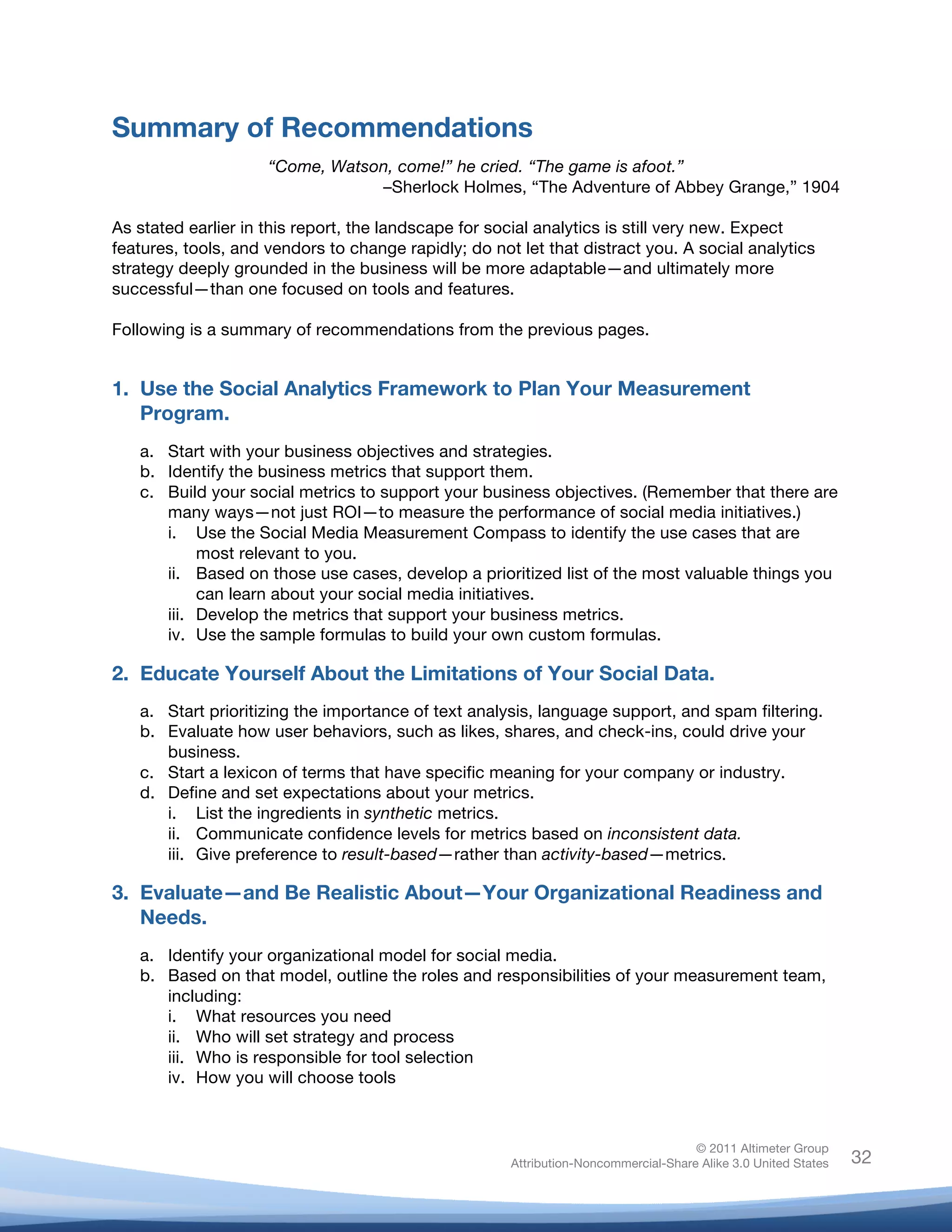 Summary of Recommendations
                        “Come, Watson, come!” he cried. “The game is afoot.”
                                    –Sherlock Holmes, “The Adventure of Abbey Grange,” 1904

As stated earlier in this report, the landscape for social analytics is still very new. Expect
features, tools, and vendors to change rapidly; do not let that distract you. A social analytics
strategy deeply grounded in the business will be more adaptable—and ultimately more
successful—than one focused on tools and features.

Following is a summary of recommendations from the previous pages.


1. Use the Social Analytics Framework to Plan Your Measurement
   Program.
       a. Start with your business objectives and strategies.
       b. Identify the business metrics that support them.
       c. Build your social metrics to support your business objectives. (Remember that there are
          many ways—not just ROI—to measure the performance of social media initiatives.)
          i. Use the Social Media Measurement Compass to identify the use cases that are
               most relevant to you.
          ii. Based on those use cases, develop a prioritized list of the most valuable things you
               can learn about your social media initiatives.
          iii. Develop the metrics that support your business metrics.
          iv. Use the sample formulas to build your own custom formulas.

2. Educate Yourself About the Limitations of Your Social Data.
       a. Start prioritizing the importance of text analysis, language support, and spam filtering.
       b. Evaluate how user behaviors, such as likes, shares, and check-ins, could drive your
          business.
       c. Start a lexicon of terms that have specific meaning for your company or industry.
       d. Define and set expectations about your metrics.
          i. List the ingredients in synthetic metrics.
          ii. Communicate confidence levels for metrics based on inconsistent data.
          iii. Give preference to result-based—rather than activity-based—metrics.

3. Evaluate—and Be Realistic About—Your Organizational Readiness and
   Needs.
       a. Identify your organizational model for social media.
       b. Based on that model, outline the roles and responsibilities of your measurement team,
          including:
          i. What resources you need
          ii. Who will set strategy and process
          iii. Who is responsible for tool selection
          iv. How you will choose tools



                                                                                       © 2011 Altimeter Group
	
                                                      Attribution-Noncommercial-Share Alike 3.0 United States   32
                                                 	
  
                                                 	
  
 
