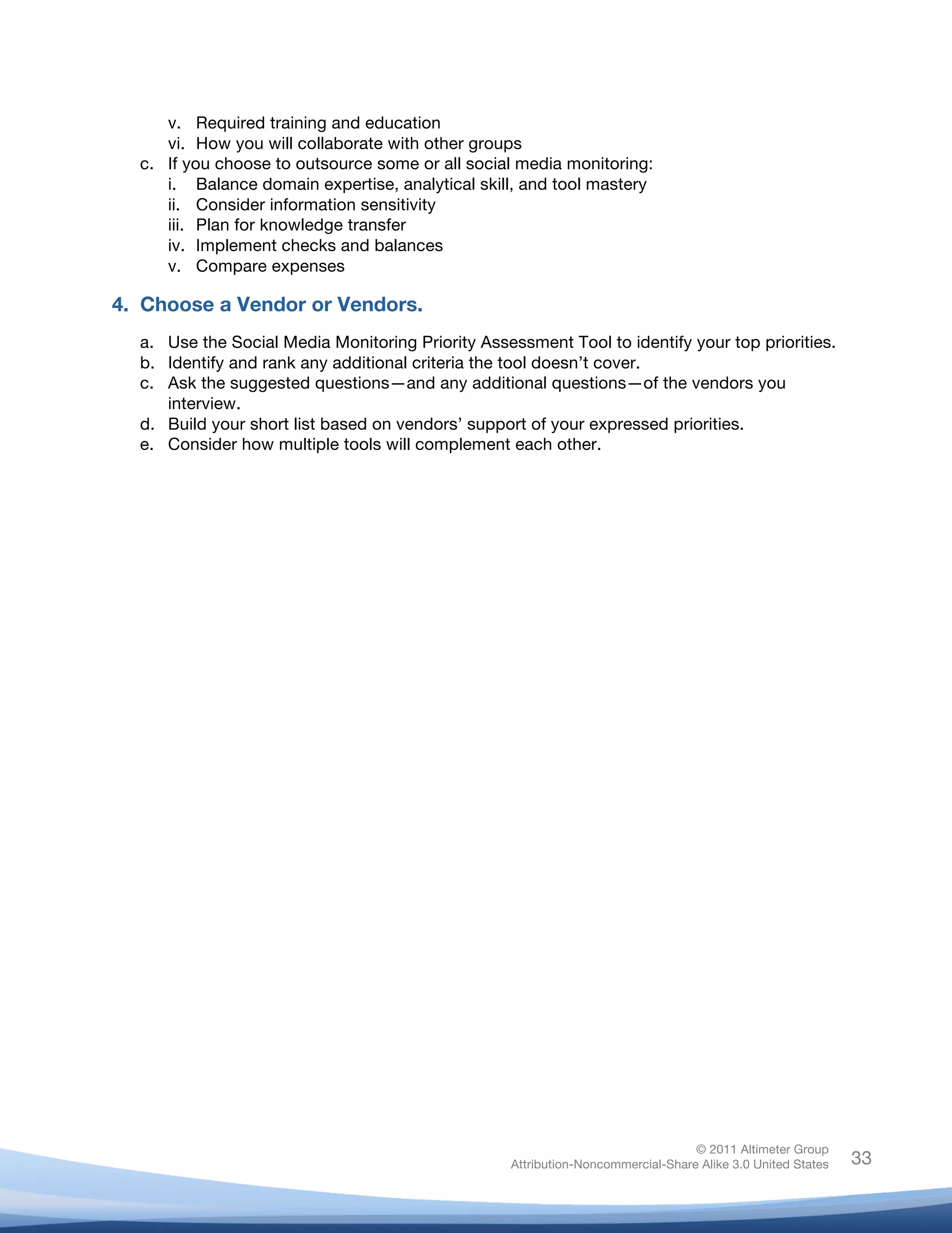 v. Required training and education
          vi. How you will collaborate with other groups
       c. If you choose to outsource some or all social media monitoring:
          i. Balance domain expertise, analytical skill, and tool mastery
          ii. Consider information sensitivity
          iii. Plan for knowledge transfer
          iv. Implement checks and balances
          v. Compare expenses

4. Choose a Vendor or Vendors.
       a. Use the Social Media Monitoring Priority Assessment Tool to identify your top priorities.
       b. Identify and rank any additional criteria the tool doesn’t cover.
       c. Ask the suggested questions—and any additional questions—of the vendors you
          interview.
       d. Build your short list based on vendors’ support of your expressed priorities.
       e. Consider how multiple tools will complement each other.




                                                                                       © 2011 Altimeter Group
	
                                                      Attribution-Noncommercial-Share Alike 3.0 United States   33
                                                 	
  
                                                 	
  
 