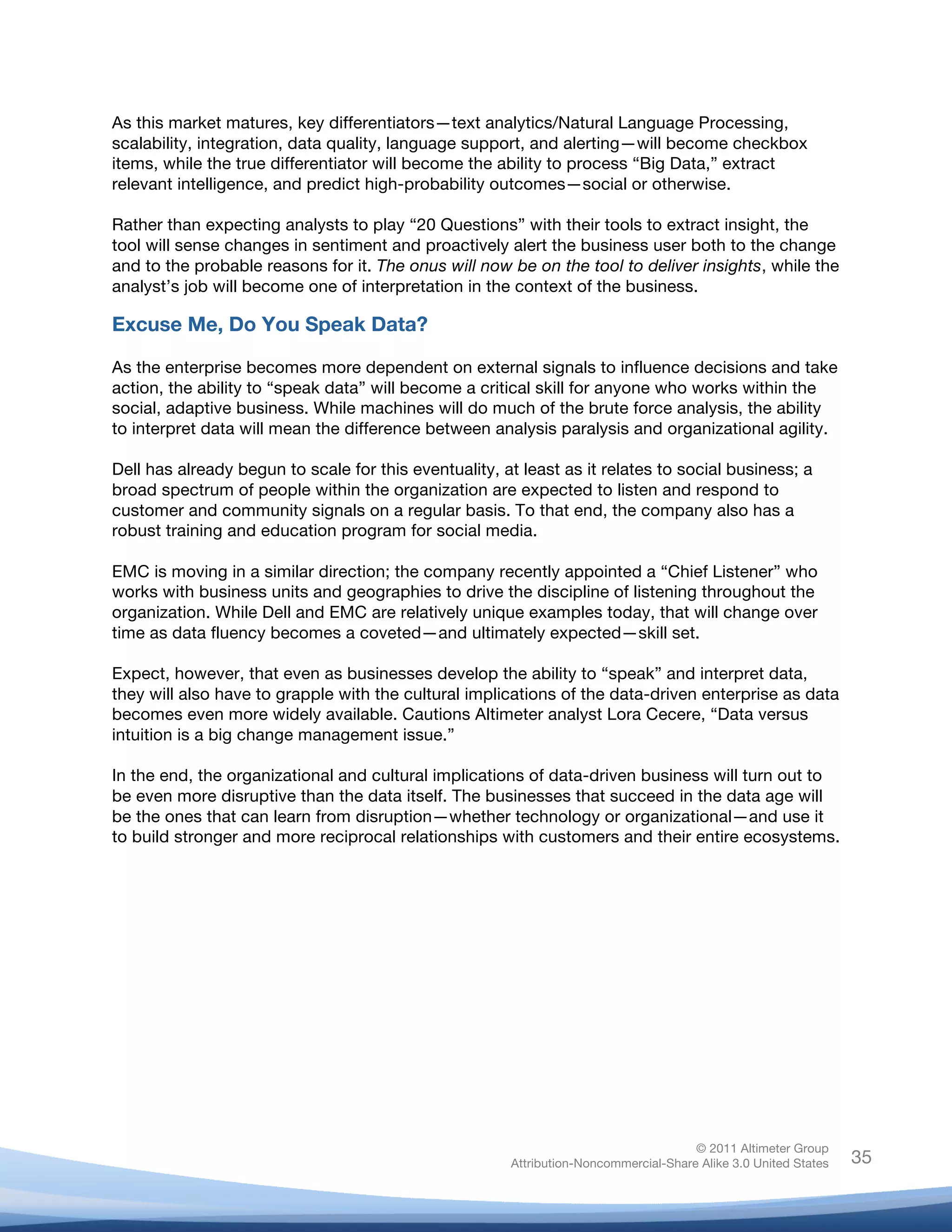 As this market matures, key differentiators—text analytics/Natural Language Processing,
scalability, integration, data quality, language support, and alerting—will become checkbox
items, while the true differentiator will become the ability to process “Big Data,” extract
relevant intelligence, and predict high-probability outcomes—social or otherwise.

Rather than expecting analysts to play “20 Questions” with their tools to extract insight, the
tool will sense changes in sentiment and proactively alert the business user both to the change
and to the probable reasons for it. The onus will now be on the tool to deliver insights, while the
analyst’s job will become one of interpretation in the context of the business.

Excuse Me, Do You Speak Data?

As the enterprise becomes more dependent on external signals to influence decisions and take
action, the ability to “speak data” will become a critical skill for anyone who works within the
social, adaptive business. While machines will do much of the brute force analysis, the ability
to interpret data will mean the difference between analysis paralysis and organizational agility.

Dell has already begun to scale for this eventuality, at least as it relates to social business; a
broad spectrum of people within the organization are expected to listen and respond to
customer and community signals on a regular basis. To that end, the company also has a
robust training and education program for social media.

EMC is moving in a similar direction; the company recently appointed a “Chief Listener” who
works with business units and geographies to drive the discipline of listening throughout the
organization. While Dell and EMC are relatively unique examples today, that will change over
time as data fluency becomes a coveted—and ultimately expected—skill set.

Expect, however, that even as businesses develop the ability to “speak” and interpret data,
they will also have to grapple with the cultural implications of the data-driven enterprise as data
becomes even more widely available. Cautions Altimeter analyst Lora Cecere, “Data versus
intuition is a big change management issue.”

In the end, the organizational and cultural implications of data-driven business will turn out to
be even more disruptive than the data itself. The businesses that succeed in the data age will
be the ones that can learn from disruption—whether technology or organizational—and use it
to build stronger and more reciprocal relationships with customers and their entire ecosystems.




                                                                                      © 2011 Altimeter Group
	
                                                     Attribution-Noncommercial-Share Alike 3.0 United States   35
                                                	
  
                                                	
  
 