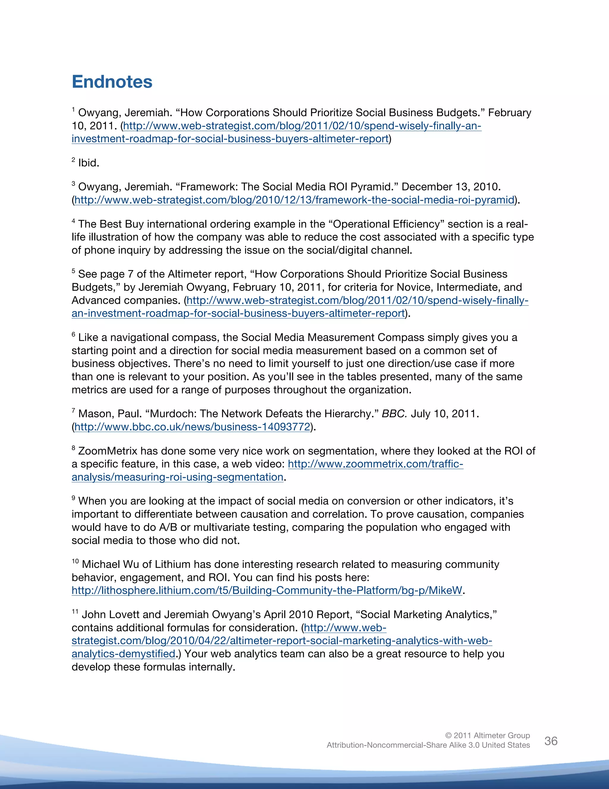 Endnotes
	
  
1
  Owyang, Jeremiah. “How Corporations Should Prioritize Social Business Budgets.” February
10, 2011. (http://www.web-strategist.com/blog/2011/02/10/spend-wisely-finally-an-
investment-roadmap-for-social-business-buyers-altimeter-report)
2
       Ibid.
3
  Owyang, Jeremiah. “Framework: The Social Media ROI Pyramid.” December 13, 2010.
(http://www.web-strategist.com/blog/2010/12/13/framework-the-social-media-roi-pyramid).
4
   The Best Buy international ordering example in the “Operational Efficiency” section is a real-
life illustration of how the company was able to reduce the cost associated with a specific type
of phone inquiry by addressing the issue on the social/digital channel.
5
 See page 7 of the Altimeter report, “How Corporations Should Prioritize Social Business
Budgets,” by Jeremiah Owyang, February 10, 2011, for criteria for Novice, Intermediate, and
Advanced companies. (http://www.web-strategist.com/blog/2011/02/10/spend-wisely-finally-
an-investment-roadmap-for-social-business-buyers-altimeter-report).
6
  Like a navigational compass, the Social Media Measurement Compass simply gives you a
starting point and a direction for social media measurement based on a common set of
business objectives. There’s no need to limit yourself to just one direction/use case if more
than one is relevant to your position. As you’ll see in the tables presented, many of the same
metrics are used for a range of purposes throughout the organization.
7
  Mason, Paul. “Murdoch: The Network Defeats the Hierarchy.” BBC. July 10, 2011.
(http://www.bbc.co.uk/news/business-14093772).
8
 ZoomMetrix has done some very nice work on segmentation, where they looked at the ROI of
a specific feature, in this case, a web video: http://www.zoommetrix.com/traffic-
analysis/measuring-roi-using-segmentation.
9
 When you are looking at the impact of social media on conversion or other indicators, it’s
important to differentiate between causation and correlation. To prove causation, companies
would have to do A/B or multivariate testing, comparing the population who engaged with
social media to those who did not.
10
  Michael Wu of Lithium has done interesting research related to measuring community
behavior, engagement, and ROI. You can find his posts here:
http://lithosphere.lithium.com/t5/Building-Community-the-Platform/bg-p/MikeW.
11
  John Lovett and Jeremiah Owyang’s April 2010 Report, “Social Marketing Analytics,”
contains additional formulas for consideration. (http://www.web-
strategist.com/blog/2010/04/22/altimeter-report-social-marketing-analytics-with-web-
analytics-demystified.) Your web analytics team can also be a great resource to help you
develop these formulas internally.

	
  


                                                                                    © 2011 Altimeter Group
	
                                                   Attribution-Noncommercial-Share Alike 3.0 United States   36
                                              	
  
                                              	
  
 