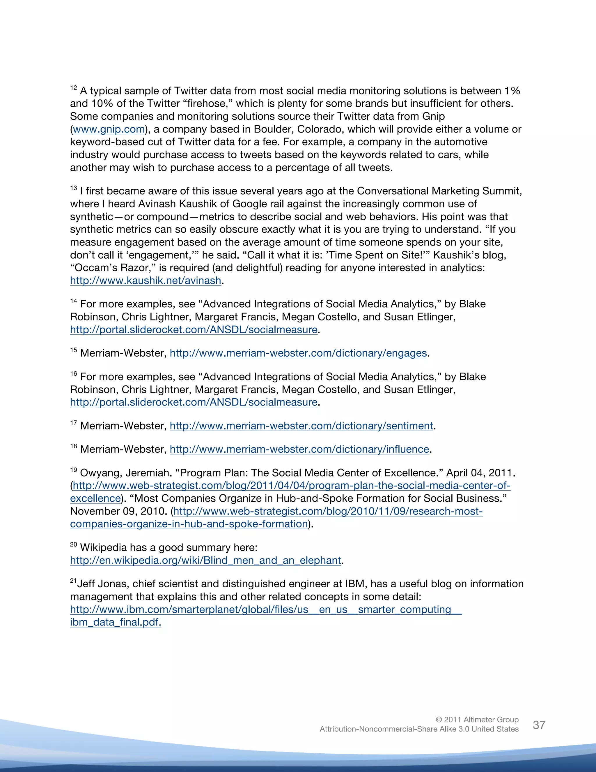  
12
  A typical sample of Twitter data from most social media monitoring solutions is between 1%
and 10% of the Twitter “firehose,” which is plenty for some brands but insufficient for others.
Some companies and monitoring solutions source their Twitter data from Gnip
(www.gnip.com), a company based in Boulder, Colorado, which will provide either a volume or
keyword-based cut of Twitter data for a fee. For example, a company in the automotive
industry would purchase access to tweets based on the keywords related to cars, while
another may wish to purchase access to a percentage of all tweets.
13
  I first became aware of this issue several years ago at the Conversational Marketing Summit,
where I heard Avinash Kaushik of Google rail against the increasingly common use of
synthetic—or compound—metrics to describe social and web behaviors. His point was that
synthetic metrics can so easily obscure exactly what it is you are trying to understand. “If you
measure engagement based on the average amount of time someone spends on your site,
don’t call it ‘engagement,’” he said. “Call it what it is: ’Time Spent on Site!’” Kaushik’s blog,
“Occam’s Razor,” is required (and delightful) reading for anyone interested in analytics:
http://www.kaushik.net/avinash.
14
  For more examples, see “Advanced Integrations of Social Media Analytics,” by Blake
Robinson, Chris Lightner, Margaret Francis, Megan Costello, and Susan Etlinger,
http://portal.sliderocket.com/ANSDL/socialmeasure.
15
       Merriam-Webster, http://www.merriam-webster.com/dictionary/engages.
16
  For more examples, see “Advanced Integrations of Social Media Analytics,” by Blake
Robinson, Chris Lightner, Margaret Francis, Megan Costello, and Susan Etlinger,
http://portal.sliderocket.com/ANSDL/socialmeasure.
17
       Merriam-Webster, http://www.merriam-webster.com/dictionary/sentiment.
18
       Merriam-Webster, http://www.merriam-webster.com/dictionary/influence.
19
  Owyang, Jeremiah. “Program Plan: The Social Media Center of Excellence.” April 04, 2011.
(http://www.web-strategist.com/blog/2011/04/04/program-plan-the-social-media-center-of-
excellence). “Most Companies Organize in Hub-and-Spoke Formation for Social Business.”
November 09, 2010. (http://www.web-strategist.com/blog/2010/11/09/research-most-
companies-organize-in-hub-and-spoke-formation).
20
  Wikipedia has a good summary here:
http://en.wikipedia.org/wiki/Blind_men_and_an_elephant.
21
  Jeff Jonas, chief scientist and distinguished engineer at IBM, has a useful blog on information
management that explains this and other related concepts in some detail:
http://www.ibm.com/smarterplanet/global/files/us__en_us__smarter_computing__
ibm_data_final.pdf.



	
  



                                                                                     © 2011 Altimeter Group
	
                                                    Attribution-Noncommercial-Share Alike 3.0 United States   37
                                               	
  
                                               	
  
 