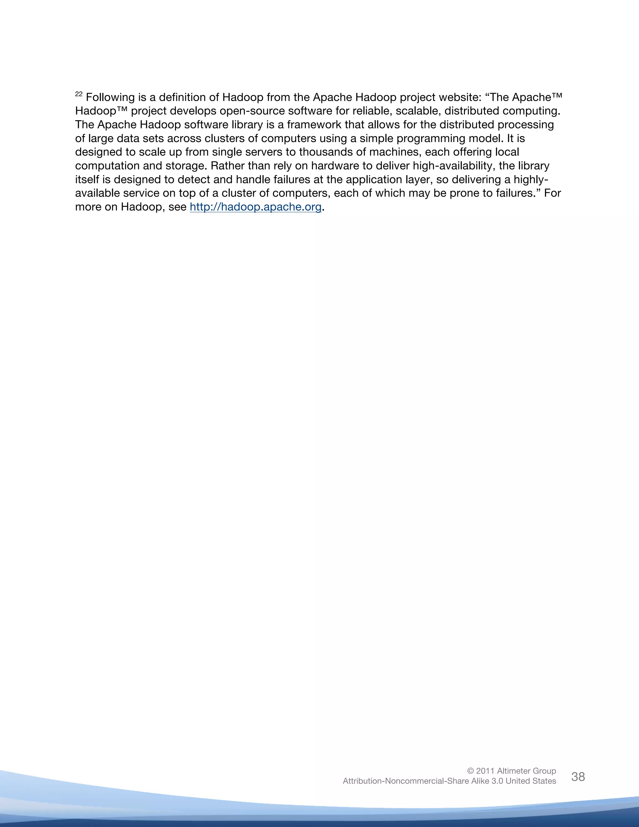  
22
   Following is a definition of Hadoop from the Apache Hadoop project website: “The Apache™
Hadoop™ project develops open-source software for reliable, scalable, distributed computing.
The Apache Hadoop software library is a framework that allows for the distributed processing
of large data sets across clusters of computers using a simple programming model. It is
designed to scale up from single servers to thousands of machines, each offering local
computation and storage. Rather than rely on hardware to deliver high-availability, the library
itself is designed to detect and handle failures at the application layer, so delivering a highly-
available service on top of a cluster of computers, each of which may be prone to failures.” For
more on Hadoop, see http://hadoop.apache.org.

	
  




                                                                                    © 2011 Altimeter Group
	
                                                   Attribution-Noncommercial-Share Alike 3.0 United States   38
                                              	
  
                                              	
  
 