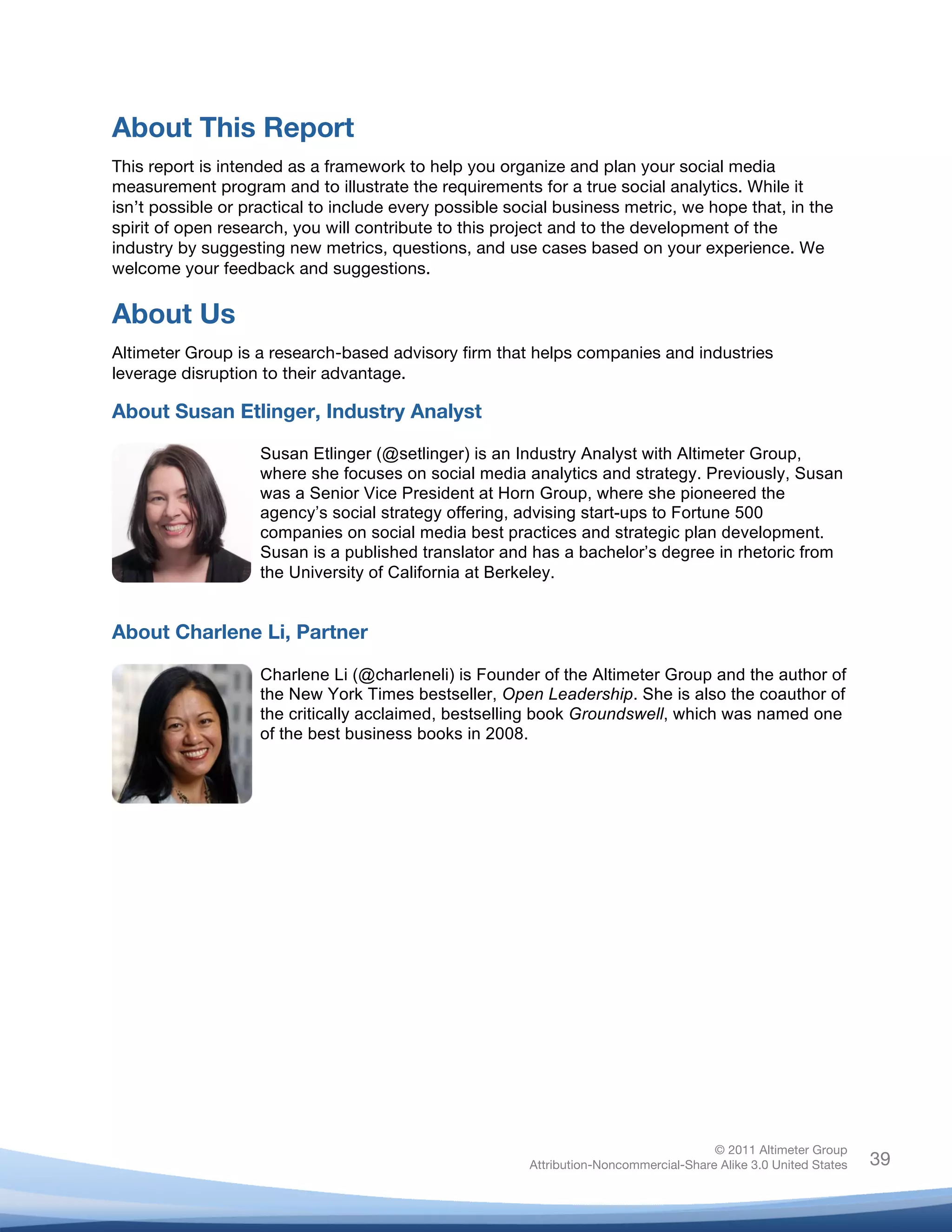 About This Report
This report is intended as a framework to help you organize and plan your social media
measurement program and to illustrate the requirements for a true social analytics. While it
isn’t possible or practical to include every possible social business metric, we hope that, in the
spirit of open research, you will contribute to this project and to the development of the
industry by suggesting new metrics, questions, and use cases based on your experience. We
welcome your feedback and suggestions.

About Us
Altimeter Group is a research-based advisory firm that helps companies and industries
leverage disruption to their advantage.

About Susan Etlinger, Industry Analyst

                    Susan Etlinger (@setlinger) is an Industry Analyst with Altimeter Group,
                    where she focuses on social media analytics and strategy. Previously, Susan
                    was a Senior Vice President at Horn Group, where she pioneered the
                    agency’s social strategy offering, advising start-ups to Fortune 500
                    companies on social media best practices and strategic plan development.
                    Susan is a published translator and has a bachelor’s degree in rhetoric from
                    the University of California at Berkeley.	
  


About Charlene Li, Partner

                    Charlene Li (@charleneli) is Founder of the Altimeter Group and the author of
                    the New York Times bestseller, Open Leadership. She is also the coauthor of
                    the critically acclaimed, bestselling book Groundswell, which was named one
                    of the best business books in 2008.
                    	
  




                                                                                       © 2011 Altimeter Group
	
                                                      Attribution-Noncommercial-Share Alike 3.0 United States   39
                                                 	
  
                                                 	
  
 