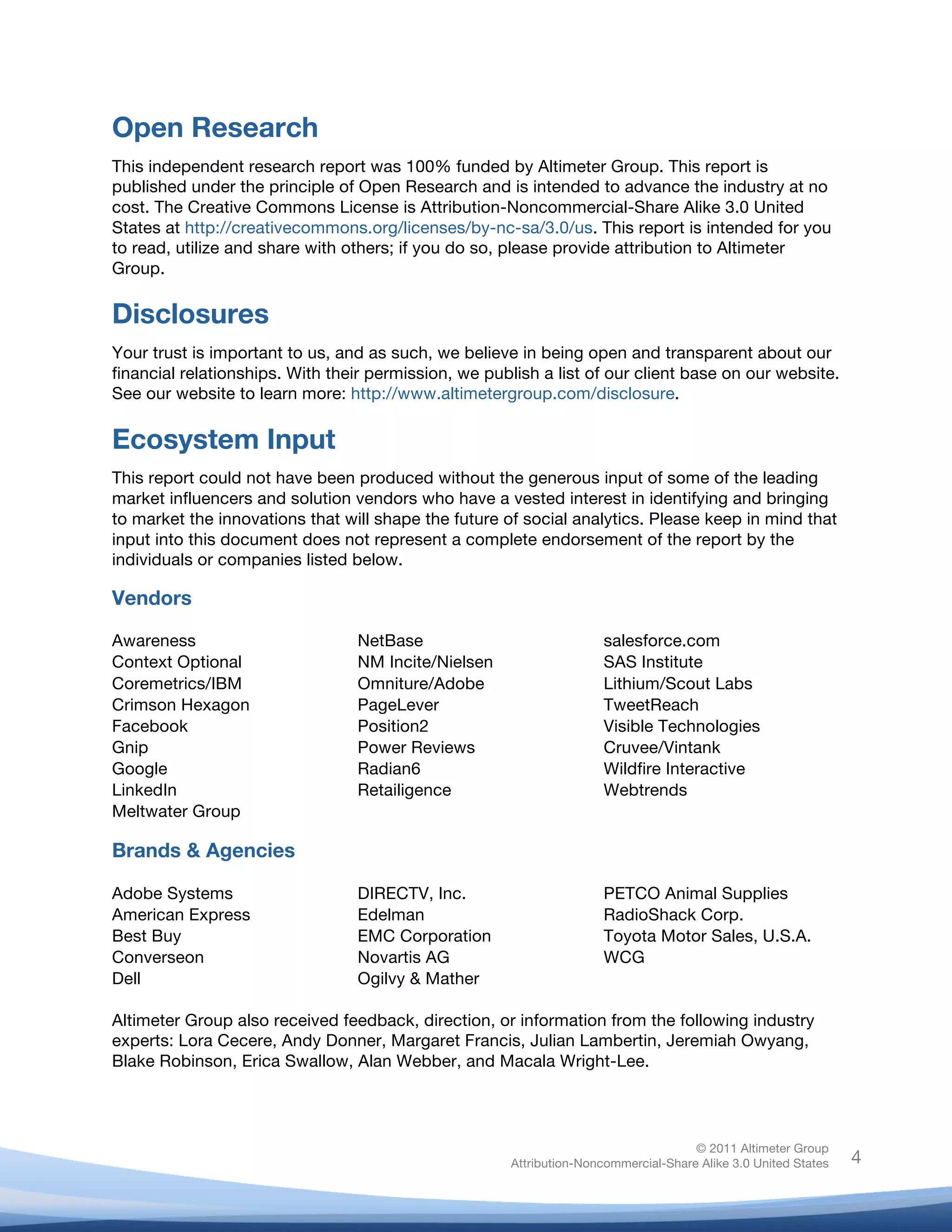 Open Research
This independent research report was 100% funded by Altimeter Group. This report is
published under the principle of Open Research and is intended to advance the industry at no
cost. The Creative Commons License is Attribution-Noncommercial-Share Alike 3.0 United
States at http://creativecommons.org/licenses/by-nc-sa/3.0/us. This report is intended for you
to read, utilize and share with others; if you do so, please provide attribution to Altimeter
Group.

Disclosures
Your trust is important to us, and as such, we believe in being open and transparent about our
financial relationships. With their permission, we publish a list of our client base on our website.
See our website to learn more: http://www.altimetergroup.com/disclosure.

Ecosystem Input
This report could not have been produced without the generous input of some of the leading
market influencers and solution vendors who have a vested interest in identifying and bringing
to market the innovations that will shape the future of social analytics. Please keep in mind that
input into this document does not represent a complete endorsement of the report by the
individuals or companies listed below.

Vendors

Awareness                        NetBase                              salesforce.com
Context Optional                 NM Incite/Nielsen                    SAS Institute
Coremetrics/IBM                  Omniture/Adobe                       Lithium/Scout Labs
Crimson Hexagon                  PageLever                            TweetReach
Facebook                         Position2                            Visible Technologies
Gnip                             Power Reviews                        Cruvee/Vintank
Google                           Radian6                              Wildfire Interactive
LinkedIn                         Retailigence                         Webtrends
Meltwater Group

Brands & Agencies

Adobe Systems                    DIRECTV, Inc.                        PETCO Animal Supplies
American Express                 Edelman                              RadioShack Corp.
Best Buy                         EMC Corporation                      Toyota Motor Sales, U.S.A.
Converseon                       Novartis AG                          WCG
Dell                             Ogilvy & Mather

Altimeter Group also received feedback, direction, or information from the following industry
experts: Lora Cecere, Andy Donner, Margaret Francis, Julian Lambertin, Jeremiah Owyang,
Blake Robinson, Erica Swallow, Alan Webber, and Macala Wright-Lee.




                                                                                     © 2011 Altimeter Group
	
                                                    Attribution-Noncommercial-Share Alike 3.0 United States   4
                                               	
  
                                               	
  
 
