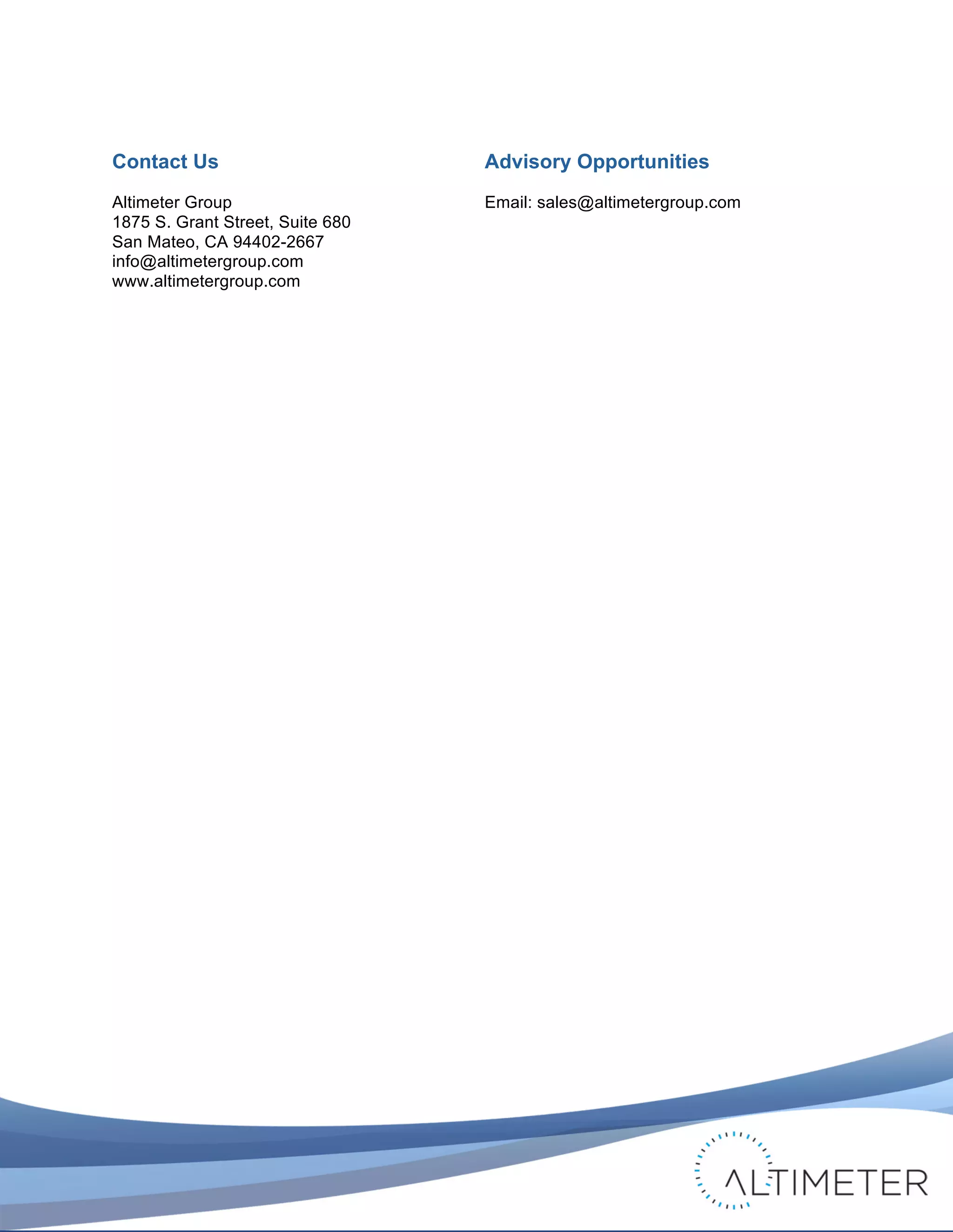  

Contact Us                               Advisory Opportunities
Altimeter Group                          Email: sales@altimetergroup.com
1875 S. Grant Street, Suite 680
San Mateo, CA 94402-2667
info@altimetergroup.com
www.altimetergroup.com




                                                                             © 2011 Altimeter Group
	
                                            Attribution-Noncommercial-Share Alike 3.0 United States   40
                                  	
  
                                  	
  
 