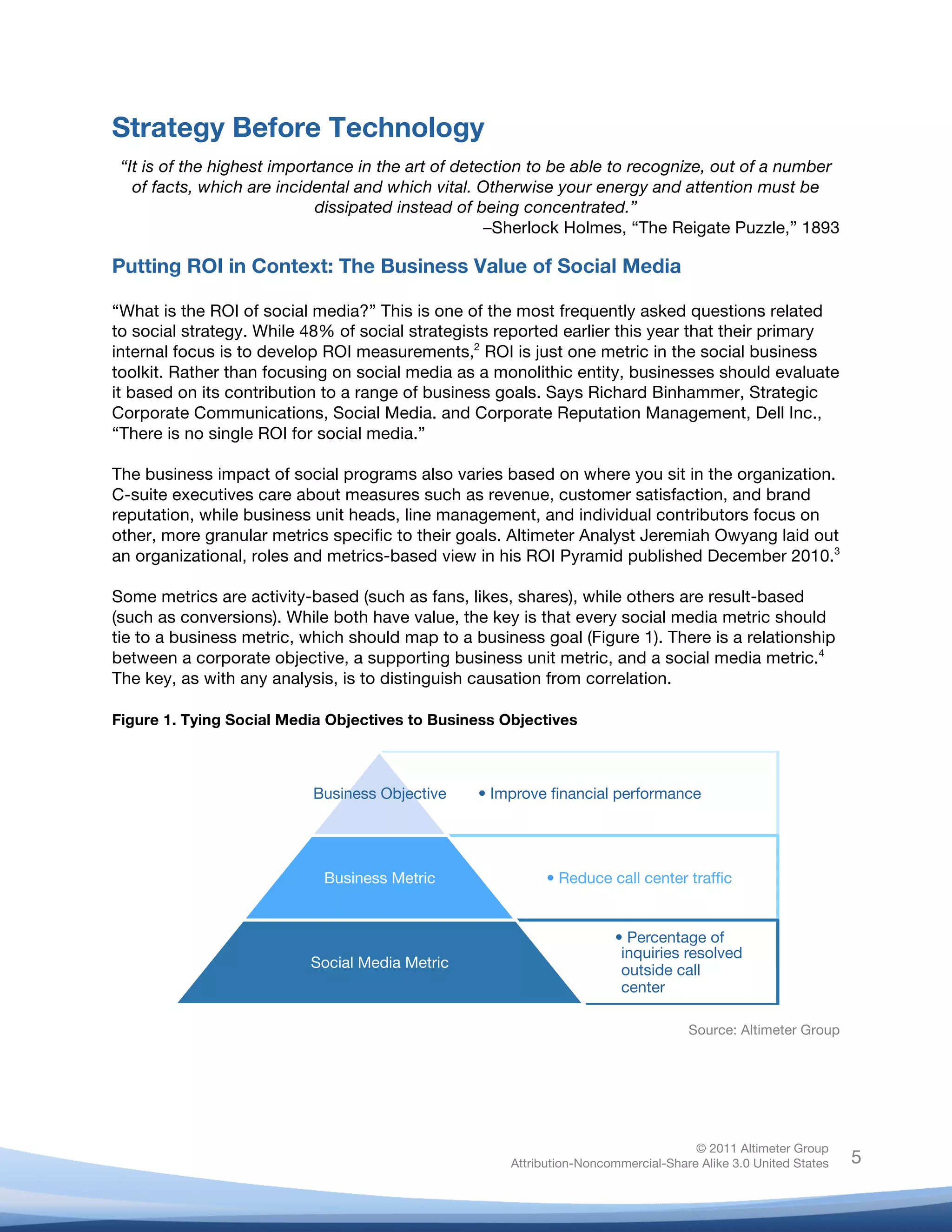 Strategy Before Technology
       “It is of the highest importance in the art of detection to be able to recognize, out of a number
         of facts, which are incidental and which vital. Otherwise your energy and attention must be
                                   dissipated instead of being concentrated.”
                                                          –Sherlock Holmes, “The Reigate Puzzle,” 1893

Putting ROI in Context: The Business Value of Social Media

“What is the ROI of social media?” This is one of the most frequently asked questions related
to social strategy. While 48% of social strategists reported earlier this year that their primary
internal focus is to develop ROI measurements,2 ROI is just one metric in the social business
toolkit. Rather than focusing on social media as a monolithic entity, businesses should evaluate
it based on its contribution to a range of business goals. Says Richard Binhammer, Strategic
Corporate Communications, Social Media. and Corporate Reputation Management, Dell Inc.,
“There is no single ROI for social media.”

The business impact of social programs also varies based on where you sit in the organization.
C-suite executives care about measures such as revenue, customer satisfaction, and brand
reputation, while business unit heads, line management, and individual contributors focus on
other, more granular metrics specific to their goals. Altimeter Analyst Jeremiah Owyang laid out
an organizational, roles and metrics-based view in his ROI Pyramid published December 2010.3

Some metrics are activity-based (such as fans, likes, shares), while others are result-based
(such as conversions). While both have value, the key is that every social media metric should
tie to a business metric, which should map to a business goal (Figure 1). There is a relationship
between a corporate objective, a supporting business unit metric, and a social media metric.4
The key, as with any analysis, is to distinguish causation from correlation.
	
  
Figure 1. Tying Social Media Objectives to Business Objectives



                                 Business Objective
          •  Improve ﬁnancial performance




                                  Business Metric
                      •  Reduce call center trafﬁc


                                                                                    •  Percentage of
                                                                                     inquiries resolved
                                Social Media Metric
                                 outside call
                                                                                     center

                                                                                                Source: Altimeter Group




                                                                                                 © 2011 Altimeter Group
	
                                                                Attribution-Noncommercial-Share Alike 3.0 United States   5
                                                       	
  
                                                       	
  
 