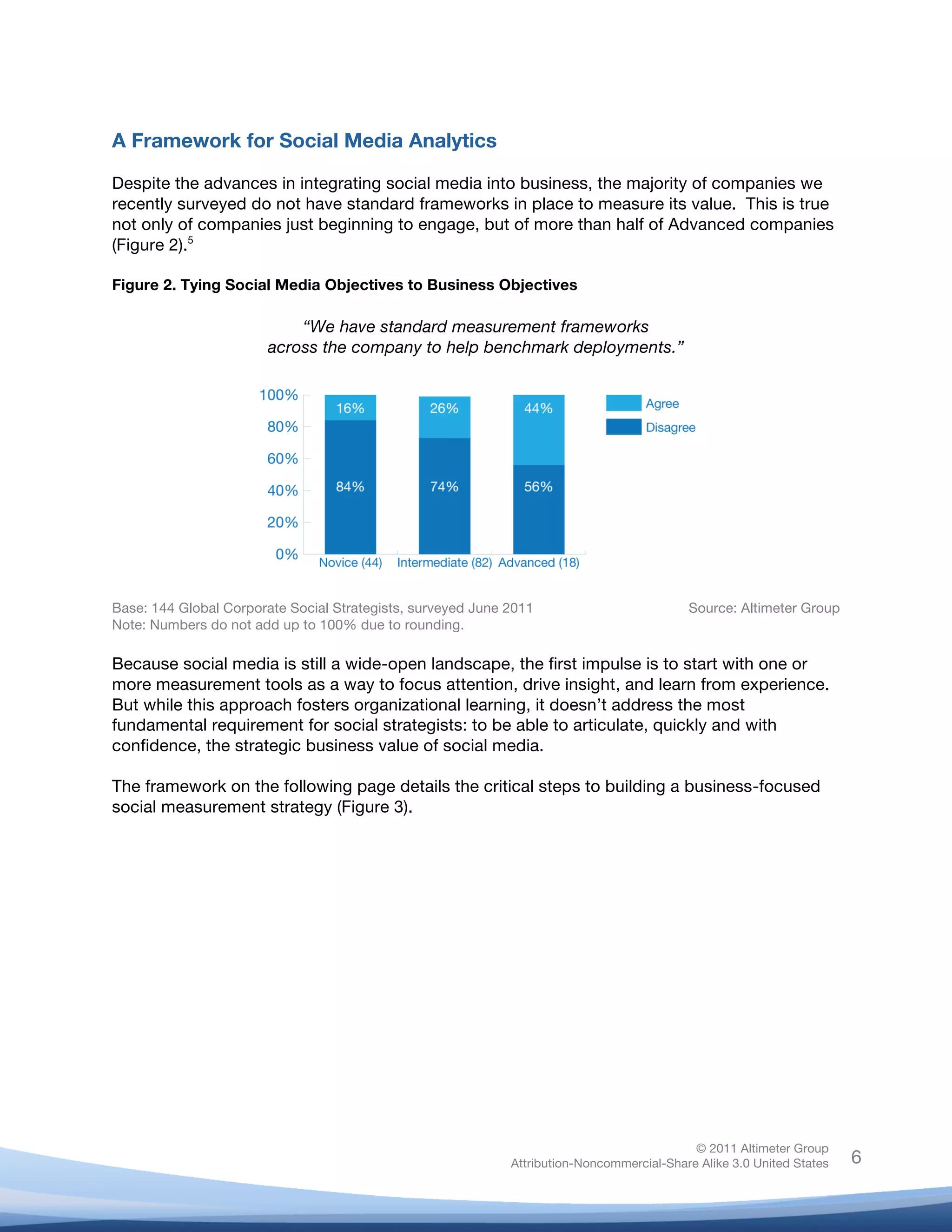 A Framework for Social Media Analytics

Despite the advances in integrating social media into business, the majority of companies we
recently surveyed do not have standard frameworks in place to measure its value. This is true
not only of companies just beginning to engage, but of more than half of Advanced companies
(Figure 2).5

Figure 2. Tying Social Media Objectives to Business Objectives

                            “We have standard measurement frameworks
                        across the company to help benchmark deployments.”




Base: 144 Global Corporate Social Strategists, surveyed June 2011                          Source: Altimeter Group
Note: Numbers do not add up to 100% due to rounding.

Because social media is still a wide-open landscape, the first impulse is to start with one or
more measurement tools as a way to focus attention, drive insight, and learn from experience.
But while this approach fosters organizational learning, it doesn’t address the most
fundamental requirement for social strategists: to be able to articulate, quickly and with
confidence, the strategic business value of social media.

The framework on the following page details the critical steps to building a business-focused
social measurement strategy (Figure 3).




                                                                                            © 2011 Altimeter Group
	
                                                           Attribution-Noncommercial-Share Alike 3.0 United States   6
                                                     	
  
                                                     	
  
 