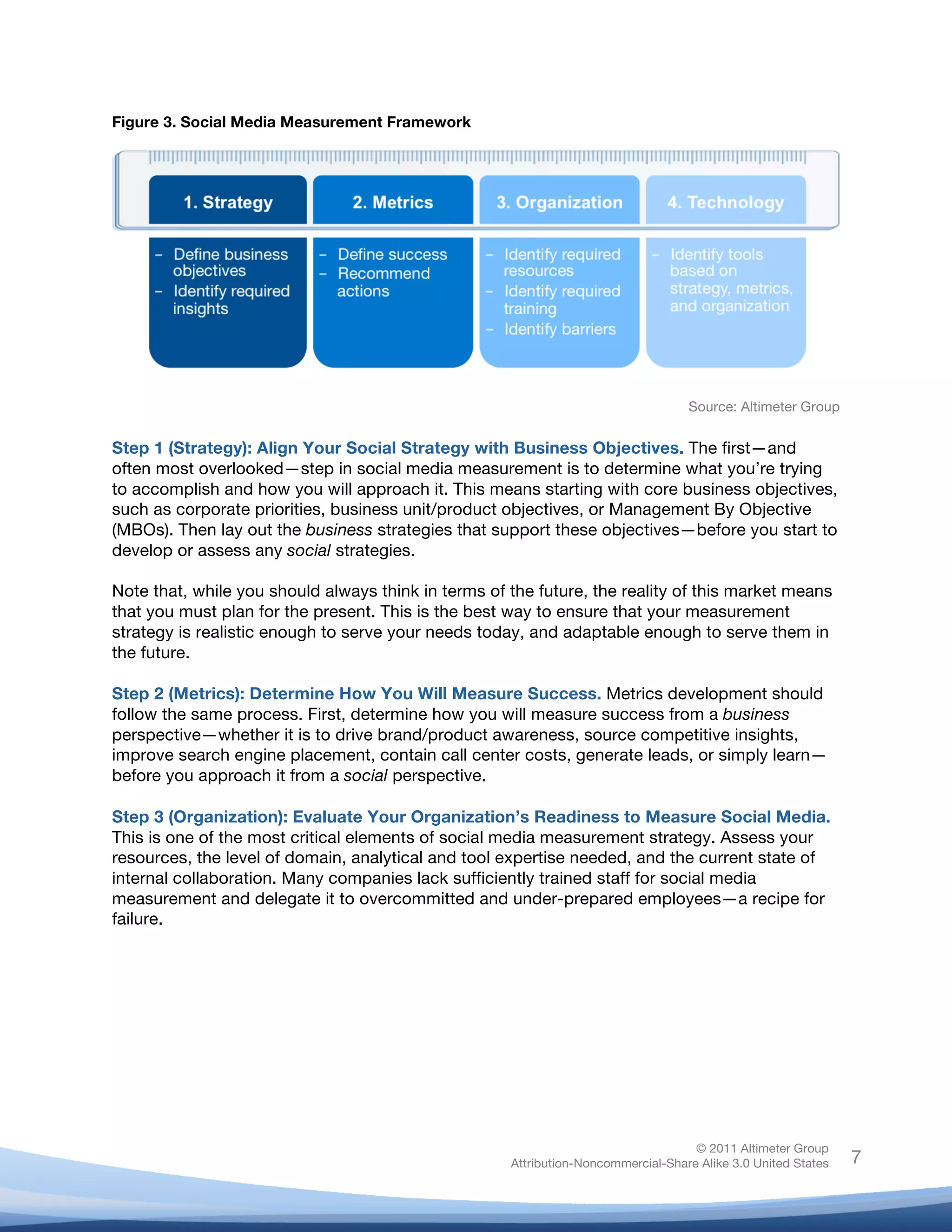 Figure 3. Social Media Measurement Framework




                                                                                   Source: Altimeter Group


Step 1 (Strategy): Align Your Social Strategy with Business Objectives. The first—and
often most overlooked—step in social media measurement is to determine what you’re trying
to accomplish and how you will approach it. This means starting with core business objectives,
such as corporate priorities, business unit/product objectives, or Management By Objective
(MBOs). Then lay out the business strategies that support these objectives—before you start to
develop or assess any social strategies.

Note that, while you should always think in terms of the future, the reality of this market means
that you must plan for the present. This is the best way to ensure that your measurement
strategy is realistic enough to serve your needs today, and adaptable enough to serve them in
the future.

Step 2 (Metrics): Determine How You Will Measure Success. Metrics development should
follow the same process. First, determine how you will measure success from a business
perspective—whether it is to drive brand/product awareness, source competitive insights,
improve search engine placement, contain call center costs, generate leads, or simply learn—
before you approach it from a social perspective.

Step 3 (Organization): Evaluate Your Organization’s Readiness to Measure Social Media.
This is one of the most critical elements of social media measurement strategy. Assess your
resources, the level of domain, analytical and tool expertise needed, and the current state of
internal collaboration. Many companies lack sufficiently trained staff for social media
measurement and delegate it to overcommitted and under-prepared employees—a recipe for
failure.

	
  




                                                                                    © 2011 Altimeter Group
	
                                                   Attribution-Noncommercial-Share Alike 3.0 United States   7
                                              	
  
                                              	
  
 
