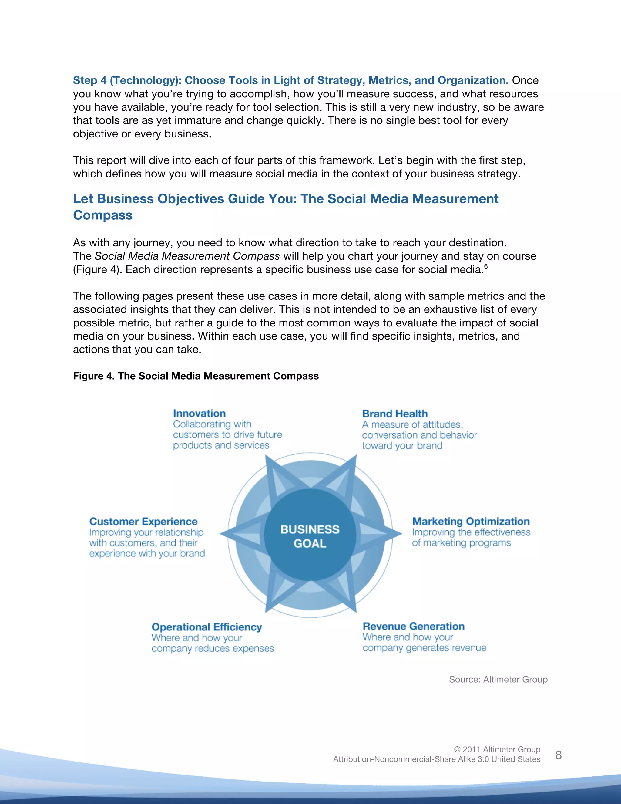 Step 4 (Technology): Choose Tools in Light of Strategy, Metrics, and Organization. Once
you know what you’re trying to accomplish, how you’ll measure success, and what resources
you have available, you’re ready for tool selection. This is still a very new industry, so be aware
that tools are as yet immature and change quickly. There is no single best tool for every
objective or every business.

This report will dive into each of four parts of this framework. Let’s begin with the first step,
which defines how you will measure social media in the context of your business strategy.

Let Business Objectives Guide You: The Social Media Measurement
Compass

As with any journey, you need to know what direction to take to reach your destination.
The Social Media Measurement Compass will help you chart your journey and stay on course
(Figure 4). Each direction represents a specific business use case for social media.6

The following pages present these use cases in more detail, along with sample metrics and the
associated insights that they can deliver. This is not intended to be an exhaustive list of every
possible metric, but rather a guide to the most common ways to evaluate the impact of social
media on your business. Within each use case, you will find specific insights, metrics, and
actions that you can take.

Figure 4. The Social Media Measurement Compass




                                                                                     Source: Altimeter Group




                                                                                      © 2011 Altimeter Group
	
                                                     Attribution-Noncommercial-Share Alike 3.0 United States   8
                                                	
  
                                                	
  
 