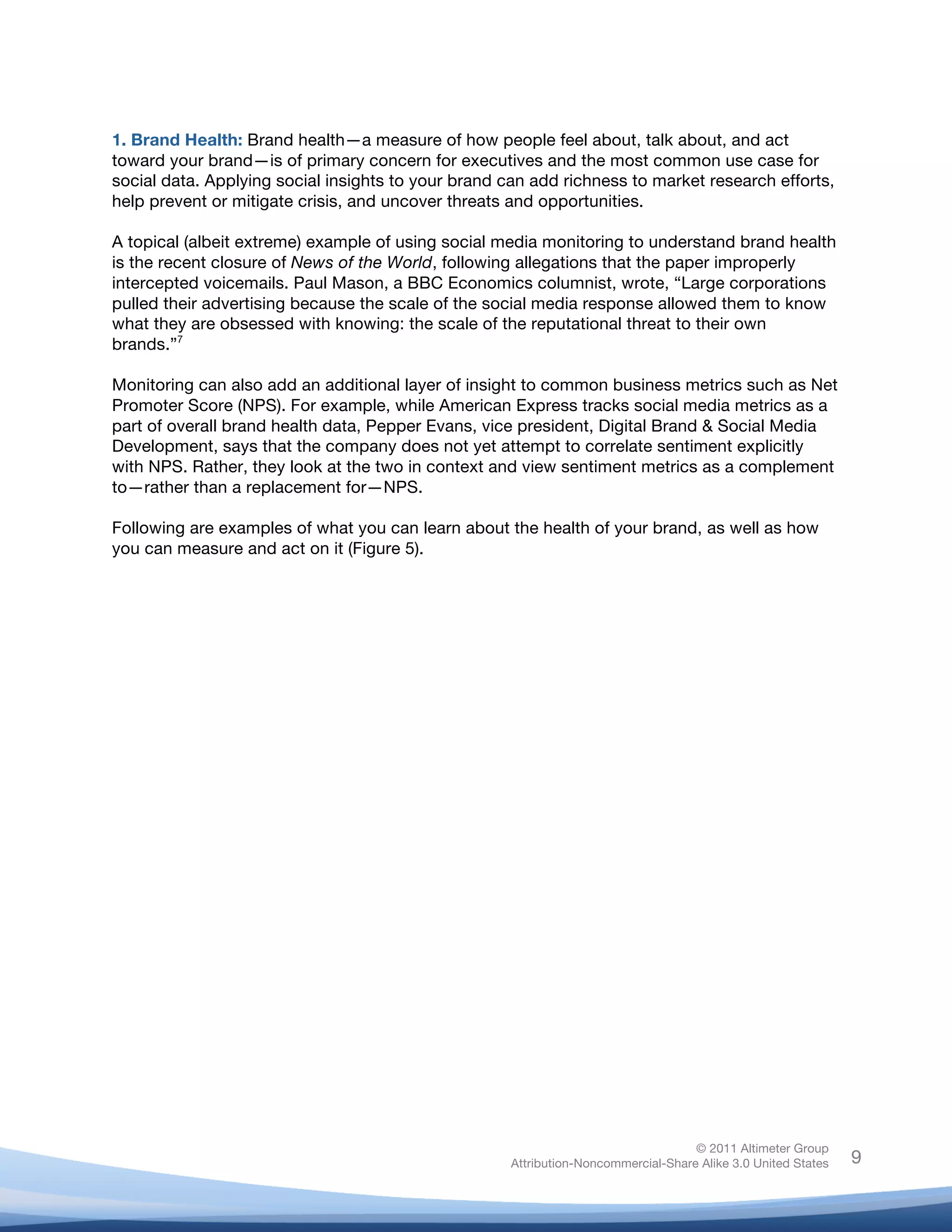 1. Brand Health: Brand health—a measure of how people feel about, talk about, and act
toward your brand—is of primary concern for executives and the most common use case for
social data. Applying social insights to your brand can add richness to market research efforts,
help prevent or mitigate crisis, and uncover threats and opportunities.

A topical (albeit extreme) example of using social media monitoring to understand brand health
is the recent closure of News of the World, following allegations that the paper improperly
intercepted voicemails. Paul Mason, a BBC Economics columnist, wrote, “Large corporations
pulled their advertising because the scale of the social media response allowed them to know
what they are obsessed with knowing: the scale of the reputational threat to their own
brands.”7

Monitoring can also add an additional layer of insight to common business metrics such as Net
Promoter Score (NPS). For example, while American Express tracks social media metrics as a
part of overall brand health data, Pepper Evans, vice president, Digital Brand & Social Media
Development, says that the company does not yet attempt to correlate sentiment explicitly
with NPS. Rather, they look at the two in context and view sentiment metrics as a complement
to—rather than a replacement for—NPS.

Following are examples of what you can learn about the health of your brand, as well as how
you can measure and act on it (Figure 5).

	
                           	
  




                                                                                    © 2011 Altimeter Group
	
                                                   Attribution-Noncommercial-Share Alike 3.0 United States   9
                                              	
  
                                              	
  
 