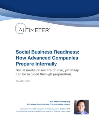 Social Business Readiness:
    How Advanced Companies
    Prepare Internally
    Social media crises are on rise, yet many
    can be avoided through preparation.!
    August 31, 2011




                                                    By Jeremiah Owyang
                  with Andrew Jones, Christine Tran, and Andrew Nguyen

         Includes input from 63 ecosystem contributors, survey data from 144
    social business program managers, and analysis of 50 social media crises




!                                                                                      © 2011 Altimeter Group
                                                                                                                  1
                                                        Attribution-Noncommercial-Share Alike 3.0 United States
                                                !
                                                !
 