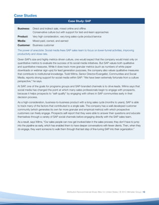 Case Studies
                                                Case Study: SAP

 Business:     Direct and indirect sale, mixed online and ofﬂine
               Conservative culture but with support for test-and-learn approaches
 Product:      Very high consideration, very long sales-cycle product/service
 Media:        Mixed paid, owned, and earned
 Customer: Business customer
 The power of anecdote: Social media frees SAP sales team to focus on lower-funnel activities, improving
 productivity and close rate.

 Given SAP’s size and highly metrics-driven culture, one would expect that the company would insist only on
 quantitative metrics to evaluate the success of its social media initiatives. But SAP values both qualitative
 and quantitative measures. While it does track more granular metrics (such as numbers of white paper
 downloads or webinar sign-ups) for lead generation purposes, the company also values qualitative measures
 that contribute to institutional knowledge. Todd Wilms, Senior Director/Evangelist, Communities and Social
 Media, reports strong support for social media within SAP: “We have been extremely fortunate from a culture
 perspective,” he says.
 At SAP, one of the goals for programs groups and SAP-branded channels is to drive leads. Wilms says that
 social media has changed the point at which many sales professionals begin to engage with prospects,
 because it helps prospects to “self-qualify” by engaging with others in SAP communities early in their
 decision process.
 As a high-consideration, business-to-business product with a long sales cycle (months to years), SAP is able
 to track many of the factors that contributed to a single sale. The company has a well-developed customer
 community (which generates its own far more granular and empirical metrics) with which prospective
 customers can freely engage. Prospects self-report that they were able to answer their questions and educate
 themselves through a variety of SAP social channels before engaging directly with the SAP sales team.
 As a result, says Wilms, “Our sales people can now get involved later in the sales process; they don’t have to jump
 into the pipeline as early, which has enabled them to have deeper conversations with fewer clients. Then, when they
 do engage, they want someone to walk them through that last step of ﬁne-tuning SAP into their organization.”




                                               Attribution-Noncommercial-Share Alike 3.0 United States | © 2012 Altimeter Group | 13
 