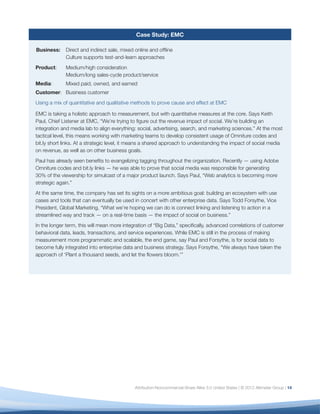 Case Study: EMC

Business:    Direct and indirect sale, mixed online and ofﬂine
             Culture supports test-and-learn approaches
Product:     Medium/high consideration
             Medium/long sales-cycle product/service
Media:       Mixed paid, owned, and earned
Customer: Business customer
Using a mix of quantitative and qualitative methods to prove cause and effect at EMC

EMC is taking a holistic approach to measurement, but with quantitative measures at the core. Says Keith
Paul, Chief Listener at EMC, “We’re trying to ﬁgure out the revenue impact of social. We’re building an
integration and media lab to align everything: social, advertising, search, and marketing sciences.” At the most
tactical level, this means working with marketing teams to develop consistent usage of Omniture codes and
bit.ly short links. At a strategic level, it means a shared approach to understanding the impact of social media
on revenue, as well as on other business goals.
Paul has already seen beneﬁts to evangelizing tagging throughout the organization. Recently — using Adobe
Omniture codes and bit.ly links — he was able to prove that social media was responsible for generating
30% of the viewership for simulcast of a major product launch. Says Paul, “Web analytics is becoming more
strategic again.”
At the same time, the company has set its sights on a more ambitious goal: building an ecosystem with use
cases and tools that can eventually be used in concert with other enterprise data. Says Todd Forsythe, Vice
President, Global Marketing, “What we’re hoping we can do is connect linking and listening to action in a
streamlined way and track — on a real-time basis — the impact of social on business.”
In the longer term, this will mean more integration of “Big Data,” speciﬁcally, advanced correlations of customer
behavioral data, leads, transactions, and service experiences. While EMC is still in the process of making
measurement more programmatic and scalable, the end game, say Paul and Forsythe, is for social data to
become fully integrated into enterprise data and business strategy. Says Forsythe, “We always have taken the
approach of ‘Plant a thousand seeds, and let the ﬂowers bloom.’”




                                             Attribution-Noncommercial-Share Alike 3.0 United States | © 2012 Altimeter Group | 14
 