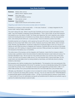 Case Study: Eventbrite

Business:     Mostly online; service
              Metrics-driven, adaptive culture
Product:      Short sales cycle
              Low(er) consideration service
Media:        Paid, earned, owned
Customer: Mixed B2B/B2C
          Highly social consumer and business customer
Integrating social media into the product provides clarity for Eventbrite.

Eventbrite is a company in which social media — in this case, Facebook — is deeply integrated into the
product itself, making it highly measurable.
This wasn’t always the case. “When it was ﬁrst built, Eventbrite was focused on SEO optimization to drive
trafﬁc,” says Vice President of Marketing Tamara Mendelsohn. “Then in about 2008, we saw that Facebook
had popped up as a top referrer of trafﬁc. Two things were happening: ﬁrst, event organizers were creating
events and including links back to Eventbrite to buy tickets. Second, attendees, once they discovered the
event, were sharing the link either pre- or post-purchase. Those two behaviors pushed more trafﬁc.”
Eventbrite reached out to Facebook, which opened up the event API to them. It then incorporated sharing
features into the product itself. Within a few months, Facebook was the top trafﬁc referrer, which it remains
today. Recently, says Mendelsohn, Facebook’s mobile site (m.Facebook) began to show up in the top 10
referrers as well. While the product is integrated with Facebook, Eventbrite still must use some of the simpler
techniques, such URL tracking, to measure business outcomes. While purchases may originate in Facebook,
the transactions themselves occur on Eventbrite.
The online nature of the business, and the integration with Facebook, means that the company is able to
produce clear, quantitative metrics that demonstrate the relationship between social media and revenue. For
example, Mendelsohn says, “We can see how many shares and clicks occur and how many of the clicks
convert. And that’s how we derive a dollar amount. Our main ﬁnancial metric is gross ticket sales. Our top
social metrics are total dollars driven by sharing divided by total shares, and total visits driven by sharing
divided by total shares.”
But transactions don’t tell the complete picture. Says Mendelsohn, “The transaction is the most sacred part of the
funnel, but we’re optimizing all parts of the funnel. For example, if you look at total attendee sharing, 60% of sharing
occurs after the purchase. One in 100 people who look at an event page before purchase share it, while 1 in 10
share it after purchase. And a post-purchase share drives 20% more ticket sales than a pre-purchase share.”
Ultimately, says Mendelsohn, the question is how to increase the number of shares, especially post-purchase.
“If 10% of customers are sharing after purchase,” she says, “how do we make that 20%?” While Mendelsohn
is philosophically against incenting people to share — for fear of promoting spammy behavior toward friends
— there is still a lot of room for optimization and growth as Eventbrite looks for effective and authentic ways to
optimize the relationship between social and sales.




                                                Attribution-Noncommercial-Share Alike 3.0 United States | © 2012 Altimeter Group | 15
 