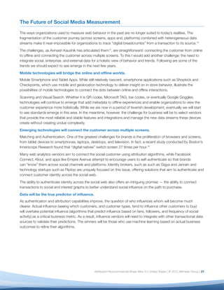 The Future of Social Media Measurement

The ways organizations used to measure web behavior in the past are no longer suited to today’s realities. The
fragmentation of the customer journey (across screens, apps and, platforms) combined with heterogeneous data
streams make it near-impossible for organizations to trace “digital breadcrumbs” from a transaction to its source.14
The challenges, as Avinash Kaushik has articulated them15, are straightforward: connecting the customer from online
to ofﬂine and connecting the customer across multiple screens. To this I would add another challenge: the need to
integrate social, enterprise, and external data for a holistic view of behavior and trends. Following are some of the
trends we should expect to see emerge in the next few years.
Mobile technologies will bridge the online and ofﬂine worlds.
Mobile Smartphone and Tablet Apps. While still relatively nascent, smartphone applications such as Shopkick and
Checkpoints, which use mobile and geolocation technology to deliver insight on in-store behavior, illustrate the
possibilities of mobile technologies to connect the dots between online and ofﬂine interactions.
Scanning and Visual Search. Whether it is QR codes, Microsoft TAG, bar codes, or eventually Google Goggles,
technologies will continue to emerge that add metadata to ofﬂine experiences and enable organizations to view the
customer experience more holistically. While we are now in a period of feverish development, eventually we will start
to see standards emerge in this area. In the meantime, however, the challenge for business will be to select vendors
that provide the most reliable and stable features and integrations and manage the new data streams these devices
create without creating undue complexity.
Emerging technologies will connect the customer across multiple screens.
Matching and Authentication. One of the greatest challenges for brands is the proliferation of browsers and screens,
from tablet devices to smartphones, laptops, desktops, and television. In fact, a recent study conducted by Boston’s
Innerscope Research found that “digital natives” switch screen 27 times per hour.16
Many web analytics vendors aim to connect the social customer using attribution algorithms, while Facebook
Connect, Klout, and apps like Empire Avenue attempt to encourage users to self-authenticate so that brands
can “know” them across social channels and platforms. Identity brokers, such as such as Gigya and Janrain and
technology startups such as Fliptop are uniquely focused on this issue, offering solutions that aim to authenticate and
connect customer identity across the social web.
The ability to authenticate identity across the social web also offers an intriguing promise — the ability to connect
transactions to social and interest graphs to better understand social inﬂuence on the path to purchase.
Data will be the true predictor of inﬂuence.
As authentication and attribution capabilities improve, the question of who inﬂuences whom will become much
clearer. Actual inﬂuence (seeing which customers, and customer types, tend to inﬂuence other customers to buy)
will overtake potential inﬂuence (algorithms that predict inﬂuence based on fans, followers, and frequency of social
activity) as a critical business metric. As a result, inﬂuence vendors will need to integrate with other transactional data
sources to validate their predictions. The winners will be those who use machine learning based on actual business
outcomes to reﬁne their algorithms.




                                                  Attribution-Noncommercial-Share Alike 3.0 United States | © 2012 Altimeter Group | 21
 