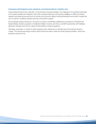 Companies will integrate social, enterprise, and external data for a holistic view.
Social media should not be a data silo; it must be tied to business strategy. The challenge is to normalize social data
to the extent possible and integrate it with other enterprise data (such as business intelligence, CRM, and market
research) and external sources (such as industry and economic data) to build sophisticated econometric models that
can be used for modeling, scenario planning, and decision support.
We are already seeing movement in this area via industry consolidation (Salesforce’s acquisitions of Radian6 and
Buddy Media), Oracle’s acquisition of Collective Intellect, Involver, and Vitrue, and SAP’s partnership with NetBase,
although it will take some time to realize the full beneﬁts of these acquisitions.
Ultimately, social data, in context of other enterprise data, will become a standard input into business decision-
making. The winning technology vendors will be those who seek to solve the whole business problem, rather than
looking at social as a silo.




                                                Attribution-Noncommercial-Share Alike 3.0 United States | © 2012 Altimeter Group | 22
 