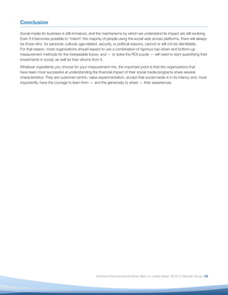 Conclusion

Social media for business is still immature, and the mechanisms by which we understand its impact are still evolving.
Even if it becomes possible to “match” the majority of people using the social web across platforms, there will always
be those who, for personal, cultural, age-related, security, or political reasons, cannot or will not be identiﬁable.
For that reason, most organizations should expect to use a combination of rigorous top-down and bottom-up
measurement methods for the foreseeable future, and — to solve the ROI puzzle — will need to start quantifying their
investments in social, as well as their returns from it.
Whatever ingredients you choose for your measurement mix, the important point is that the organizations that
have been most successful at understanding the ﬁnancial impact of their social media programs share several
characteristics: They are customer-centric, value experimentation, accept that social media is in its infancy and, most
importantly, have the courage to learn from — and the generosity to share — their experiences.




                                                Attribution-Noncommercial-Share Alike 3.0 United States | © 2012 Altimeter Group | 23
 