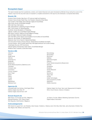 Ecosystem Input
This report includes input from practitioners, vendors, and market inﬂuencers who were interviewed by Altimeter Group during the course of this
research. Input into this document does not represent a complete endorsement of the report by the individuals or companies listed below.

Brands (19)
American Cancer Society, Hilary Noon, VP Customer Insight and Experience
American Cancer Society, Robert Ross, Vice President, Interactive & New Media
Cisco Systems, Petra Neiger, Senior Manager, Digital and Social Media
eBay, Sudha Jamthe, Social Media Strategist
EMC, Keith Paul, Chief Listener
EMC, Maria Mariotti, Sr. Marketing Programs Manager
EMC, Todd Forsythe, VP Global Marketing
Eventbrite, Tamara Mendelsohn, VP Marketing
Hallmark, Camille Lauer, Social Media Insights Manager
IBM, Ranjun Chauhan, Digital and Social Intelligence Strategy
Intel, Ali Ardalan, Media and Analytics Strategist
SAP, Todd Wilms, Senior Director and Evangelist of Communities and Social Media
Starbucks, Alex Wheeler, VP Digital Marketing
Starbucks, Ryan Turner, Director of Global Social Media
The Coca-Cola Company, Vincenzo Piscopo, Global Director Knowledge and Insights
Thomson Reuters, Jaime Punishill, Global Head, WM Digital Distribution and Content Strategy
Ticketmaster, Kip Levin, EVP, Ecommerce
Ultimate Fighting Championship, Kristin Adams, Social Media Manager
Whirlpool, Stacy Lukasavitz, Social Data Analyst

Vendors (38)
33Across                                                                    Microstrategy
Adobe                                                                       Momentfeed
Argyle Social                                                               Moontoast
Attensity                                                                   NetBase
Awareness Inc.                                                              Networked Insights
Badgeville                                                                  Offerpop
Bazaarvoice                                                                 Power Reviews (acquired by Bazaarvoice)
Buddy Media (acquired by Salesforce.com)                                    Revinate
Campalyst                                                                   ShopIgniter
Compass Labs                                                                Shopkick
Converseon                                                                  Simply Measured
Crimson Hexagon                                                             Solariat
Exact Target                                                                Spiceworks
Expion                                                                      Topsy Labs
Fliptop                                                                     VinTank
Google                                                                      Visible Technologies
Lithium                                                                     Vitrue (acquired by Oracle)
MarketShare                                                                 Webtrends
Meltwater Buzz                                                              Wildﬁre Interactive

Agencies (5)
Campbell Ewald, Ken Burbary, Chief Digital Ofﬁcer                           Edelman Digital, Aniz Ruda, Team Lead, Measurement & Analytics
Edelman Digital, Dave Fleet, VP                                             WCG, Chuck Hemann, Director of Analytics
Edelman Digital, David Armano, EVP


Domain Experts (4)
Matt Hixson, Co-Founder and CEO, Tellagence                                 Jim Sterne, Founder, eMetrics Marketing Optimization Summit;
Marshall Kirkpatrick, CEO, Plexus Engine                                    Digital Analytics Association
Nitin Mayande, Chief Scientist, Tellagence

Acknowledgements
With thanks for support from: Jon Cifuentes, Asha Hossain, Charlene Li, Rebecca Lieb, Chris Silva, Brian Solis, Jaimy Szymanski, Christine Tran,
Alec Wagner, Alan Webber, and Susan Wu.


                                                            Attribution-Noncommercial-Share Alike 3.0 United States | © 2012 Altimeter Group | 24
 