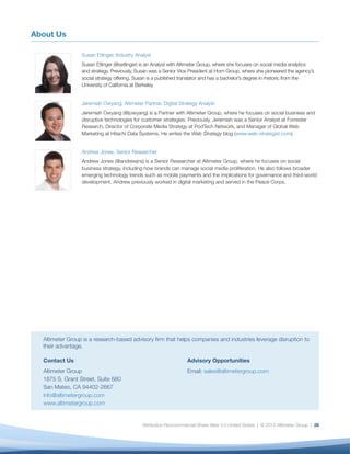 About Us

                 Susan Etlinger, Industry Analyst
                 Susan Etlinger (@setlinger) is an Analyst with Altimeter Group, where she focuses on social media analytics
                 and strategy. Previously, Susan was a Senior Vice President at Horn Group, where she pioneered the agency’s
                 social strategy offering. Susan is a published translator and has a bachelor’s degree in rhetoric from the
                 University of California at Berkeley.


                 Jeremiah Owyang, Altimeter Partner, Digital Strategy Analyst
                 Jeremiah Owyang (@jowyang) is a Partner with Altimeter Group, where he focuses on social business and
                 disruptive technologies for customer strategies. Previously, Jeremiah was a Senior Analyst at Forrester
                 Research, Director of Corporate Media Strategy at PodTech Network, and Manager of Global Web
                 Marketing at Hitachi Data Systems. He writes the Web Strategy blog (www.web-strategist.com).


                 Andrew Jones, Senior Researcher
                 Andrew Jones (@andrewjns) is a Senior Researcher at Altimeter Group, where he focuses on social
                 business strategy, including how brands can manage social media proliferation. He also follows broader
                 emerging technology trends such as mobile payments and the implications for governance and third-world
                 development. Andrew previously worked in digital marketing and served in the Peace Corps.




  Altimeter Group is a research-based advisory ﬁrm that helps companies and industries leverage disruption to
  their advantage.

  Contact Us                                                      Advisory Opportunities
  Altimeter Group                                                 Email: sales@altimetergroup.com
  1875 S. Grant Street, Suite 680
  San Mateo, CA 94402-2667
  info@altimetergroup.com
  www.altimetergroup.com


                                             Attribution-Noncommercial-Share Alike 3.0 United States | © 2012 Altimeter Group | 26
 