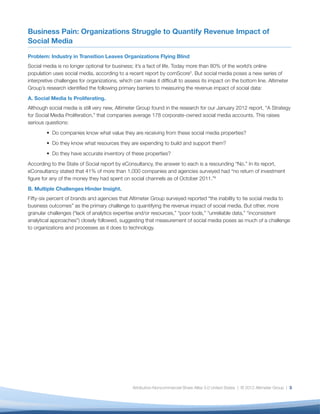 Business Pain: Organizations Struggle to Quantify Revenue Impact of
Social Media

Problem: Industry in Transition Leaves Organizations Flying Blind
Social media is no longer optional for business; it’s a fact of life. Today more than 80% of the world’s online
population uses social media, according to a recent report by comScore5. But social media poses a new series of
interpretive challenges for organizations, which can make it difﬁcult to assess its impact on the bottom line. Altimeter
Group’s research identiﬁed the following primary barriers to measuring the revenue impact of social data:
A. Social Media Is Proliferating.
Although social media is still very new, Altimeter Group found in the research for our January 2012 report, “A Strategy
for Social Media Proliferation,” that companies average 178 corporate-owned social media accounts. This raises
serious questions:
           Do companies know what value they are receiving from these social media properties?
           Do they know what resources they are expending to build and support them?
           Do they have accurate inventory of these properties?
According to the State of Social report by eConsultancy, the answer to each is a resounding “No.” In its report,
eConsultancy stated that 41% of more than 1,000 companies and agencies surveyed had “no return of investment
ﬁgure for any of the money they had spent on social channels as of October 2011.”6
B. Multiple Challenges Hinder Insight.
Fifty-six percent of brands and agencies that Altimeter Group surveyed reported “the inability to tie social media to
business outcomes” as the primary challenge to quantifying the revenue impact of social media. But other, more
granular challenges (“lack of analytics expertise and/or resources,” “poor tools,” “unreliable data,” “inconsistent
analytical approaches”) closely followed, suggesting that measurement of social media poses as much of a challenge
to organizations and processes as it does to technology.




                                                Attribution-Noncommercial-Share Alike 3.0 United States | © 2012 Altimeter Group | 3
 