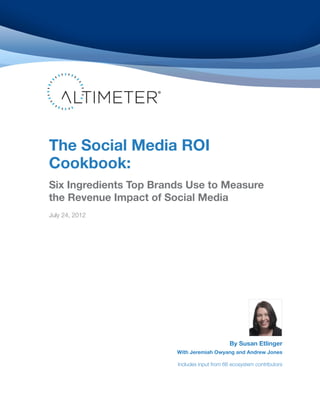 The Social Media ROI
Cookbook:
Six Ingredients Top Brands Use to Measure
the Revenue Impact of Social Media
July 24, 2012




                                              By Susan Etlinger
                        With Jeremiah Owyang and Andrew Jones

                        Includes input from 66 ecosystem contributors
 