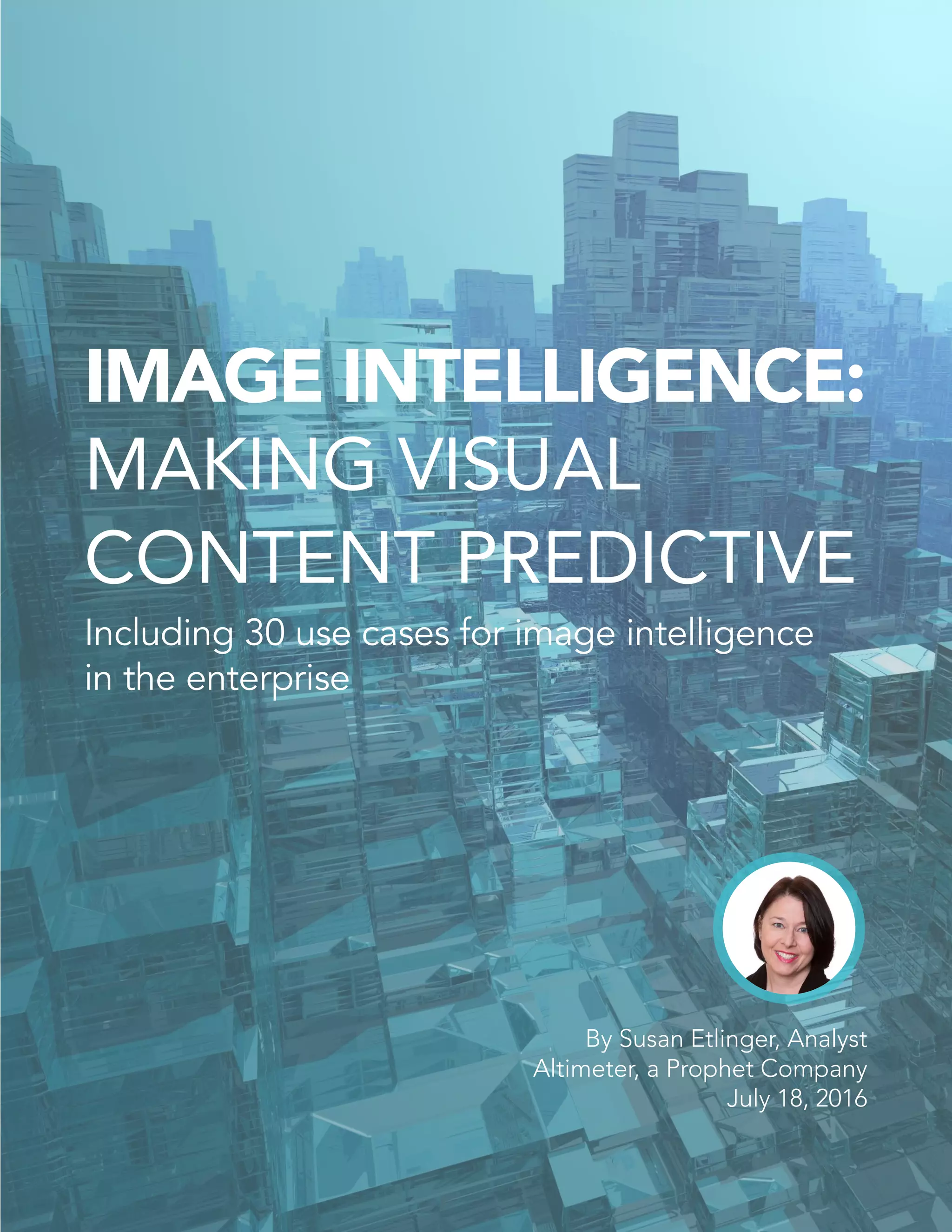 IMAGE INTELLIGENCE:
MAKING VISUAL
CONTENT PREDICTIVE
Including 30 use cases for image intelligence
in the enterprise
By Susan Etlinger, Analyst
Altimeter, a Prophet Company
July 18, 2016
 