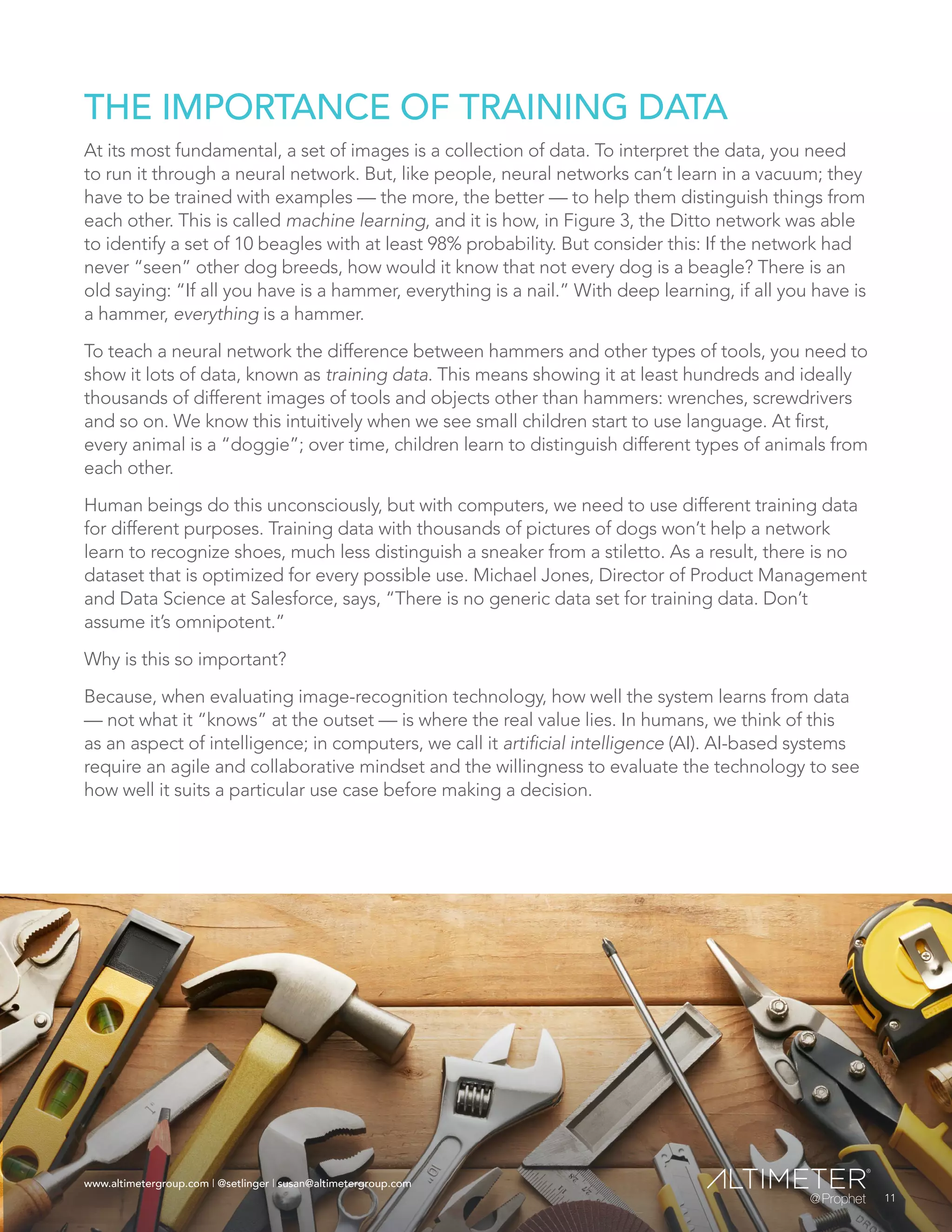 www.altimetergroup.com | @setlinger | susan@altimetergroup.com
11
THE IMPORTANCE OF TRAINING DATA
At its most fundamental, a set of images is a collection of data. To interpret the data, you need
to run it through a neural network. But, like people, neural networks can’t learn in a vacuum; they
have to be trained with examples — the more, the better — to help them distinguish things from
each other. This is called machine learning, and it is how, in Figure 3, the Ditto network was able
to identify a set of 10 beagles with at least 98% probability. But consider this: If the network had
never “seen” other dog breeds, how would it know that not every dog is a beagle? There is an
old saying: “If all you have is a hammer, everything is a nail.” With deep learning, if all you have is
a hammer, everything is a hammer.
To teach a neural network the difference between hammers and other types of tools, you need to
show it lots of data, known as training data. This means showing it at least hundreds and ideally
thousands of different images of tools and objects other than hammers: wrenches, screwdrivers
and so on. We know this intuitively when we see small children start to use language. At first,
every animal is a “doggie”; over time, children learn to distinguish different types of animals from
each other.
Human beings do this unconsciously, but with computers, we need to use different training data
for different purposes. Training data with thousands of pictures of dogs won’t help a network
learn to recognize shoes, much less distinguish a sneaker from a stiletto. As a result, there is no
dataset that is optimized for every possible use. Michael Jones, Director of Product Management
and Data Science at Salesforce, says, “There is no generic data set for training data. Don’t
assume it’s omnipotent.”
Why is this so important?
Because, when evaluating image-recognition technology, how well the system learns from data
— not what it “knows” at the outset — is where the real value lies. In humans, we think of this
as an aspect of intelligence; in computers, we call it artificial intelligence (AI). AI-based systems
require an agile and collaborative mindset and the willingness to evaluate the technology to see
how well it suits a particular use case before making a decision.
11
www.altimetergroup.com | @setlinger | susan@altimetergroup.com
 