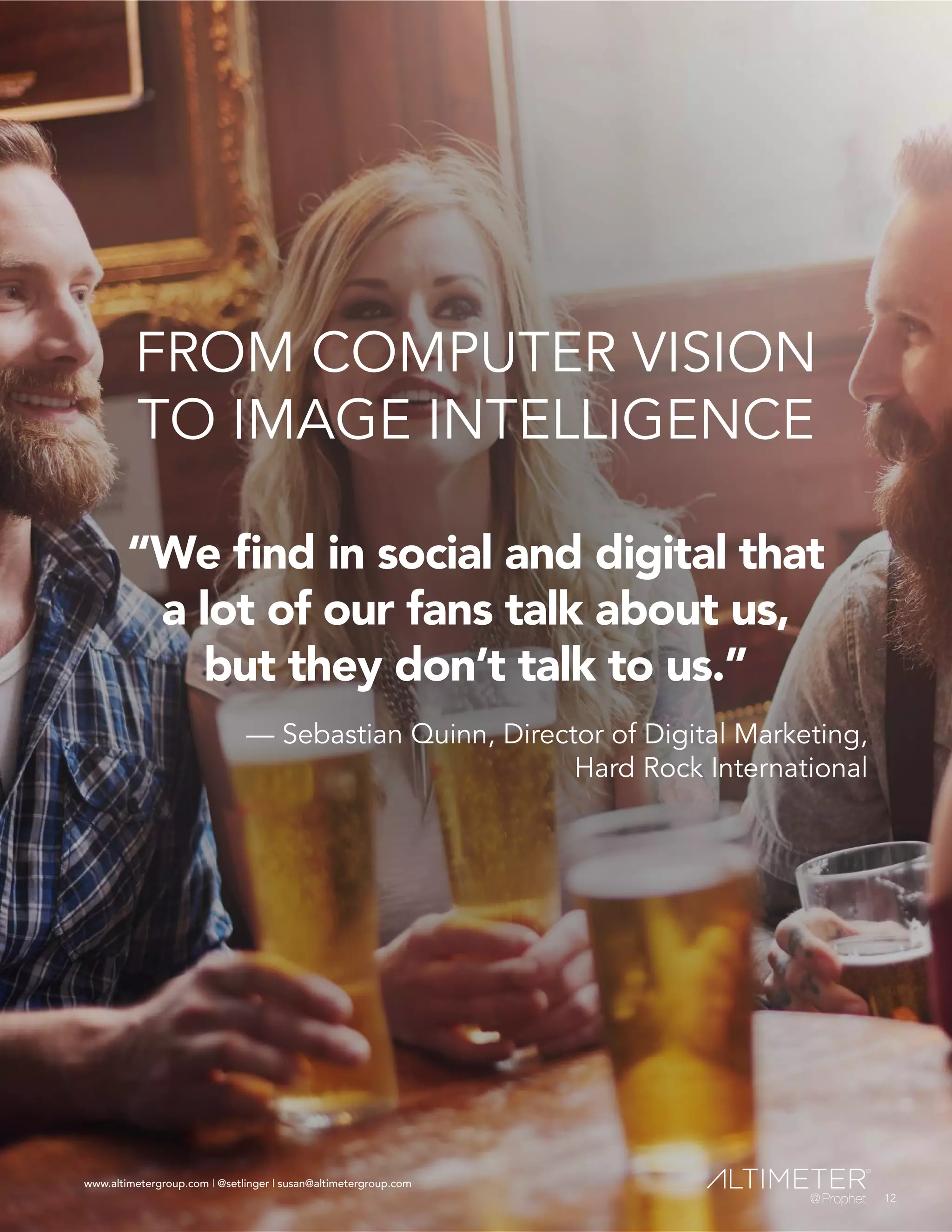 www.altimetergroup.com | @setlinger | susan@altimetergroup.com
12
FROM COMPUTER VISION
TO IMAGE INTELLIGENCE
“We find in social and digital that
a lot of our fans talk about us,
but they don’t talk to us.”
— Sebastian Quinn, Director of Digital Marketing,
Hard Rock International
12
www.altimetergroup.com | @setlinger | susan@altimetergroup.com
 