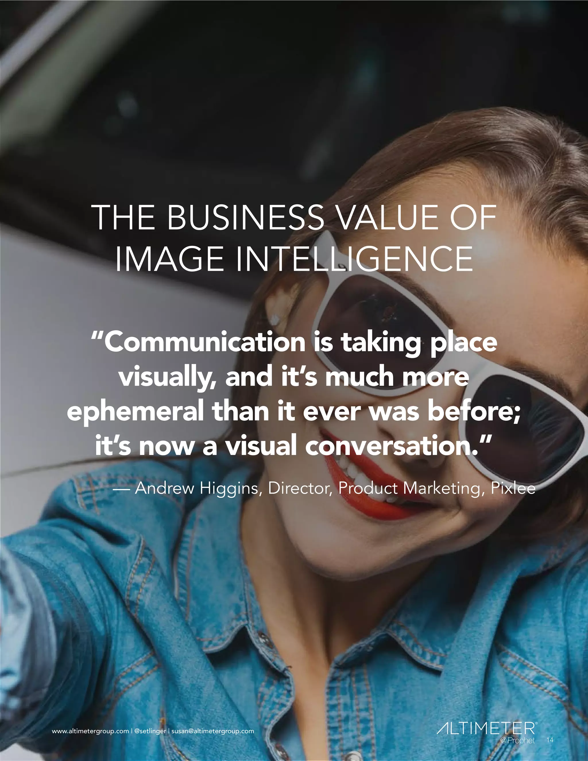 www.altimetergroup.com | @setlinger | susan@altimetergroup.com
14
THE BUSINESS VALUE OF
IMAGE INTELLIGENCE
“Communication is taking place
visually, and it’s much more
ephemeral than it ever was before;
it’s now a visual conversation.”
— Andrew Higgins, Director, Product Marketing, Pixlee
14
www.altimetergroup.com | @setlinger | susan@altimetergroup.com
 