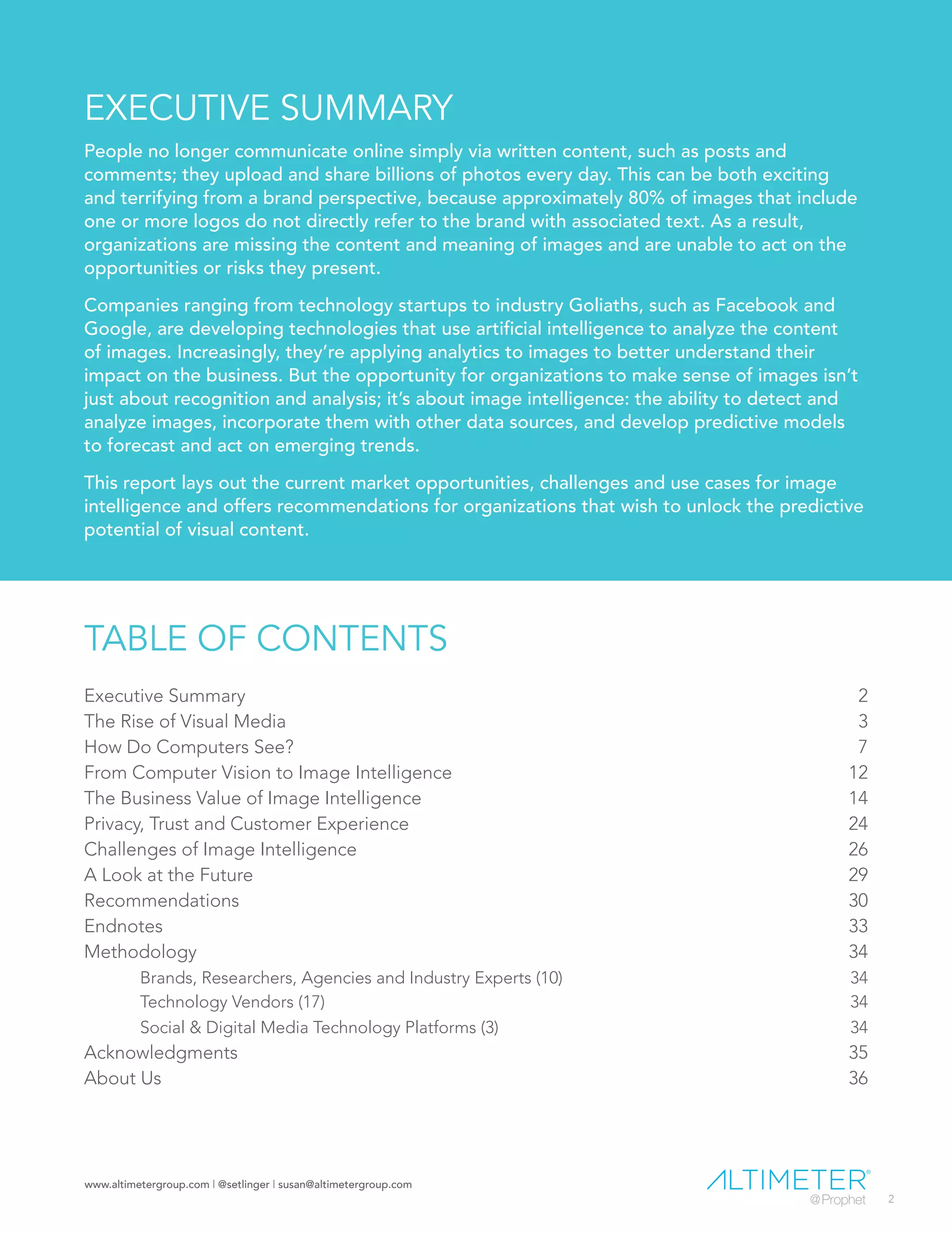 www.altimetergroup.com | @setlinger | susan@altimetergroup.com
2
EXECUTIVE SUMMARY
People no longer communicate online simply via written content, such as posts and
comments; they upload and share billions of photos every day. This can be both exciting
and terrifying from a brand perspective, because approximately 80% of images that include
one or more logos do not directly refer to the brand with associated text. As a result,
organizations are missing the content and meaning of images and are unable to act on the
opportunities or risks they present.
Companies ranging from technology startups to industry Goliaths, such as Facebook and
Google, are developing technologies that use artificial intelligence to analyze the content
of images. Increasingly, they’re applying analytics to images to better understand their
impact on the business. But the opportunity for organizations to make sense of images isn’t
just about recognition and analysis; it’s about image intelligence: the ability to detect and
analyze images, incorporate them with other data sources, and develop predictive models
to forecast and act on emerging trends.
This report lays out the current market opportunities, challenges and use cases for image
intelligence and offers recommendations for organizations that wish to unlock the predictive
potential of visual content.
TABLE OF CONTENTS
Executive Summary	 2
The Rise of Visual Media	 3
How Do Computers See?	 7
From Computer Vision to Image Intelligence	 12
The Business Value of Image Intelligence	 14
Privacy, Trust and Customer Experience	 24
Challenges of Image Intelligence	 26
A Look at the Future	 29
Recommendations	30
Endnotes	33
Methodology	34
	 Brands, Researchers, Agencies and Industry Experts (10)	 34
	 Technology Vendors (17)	 34
	 Social & Digital Media Technology Platforms (3)	 34
Acknowledgments	35
About Us	 36
 