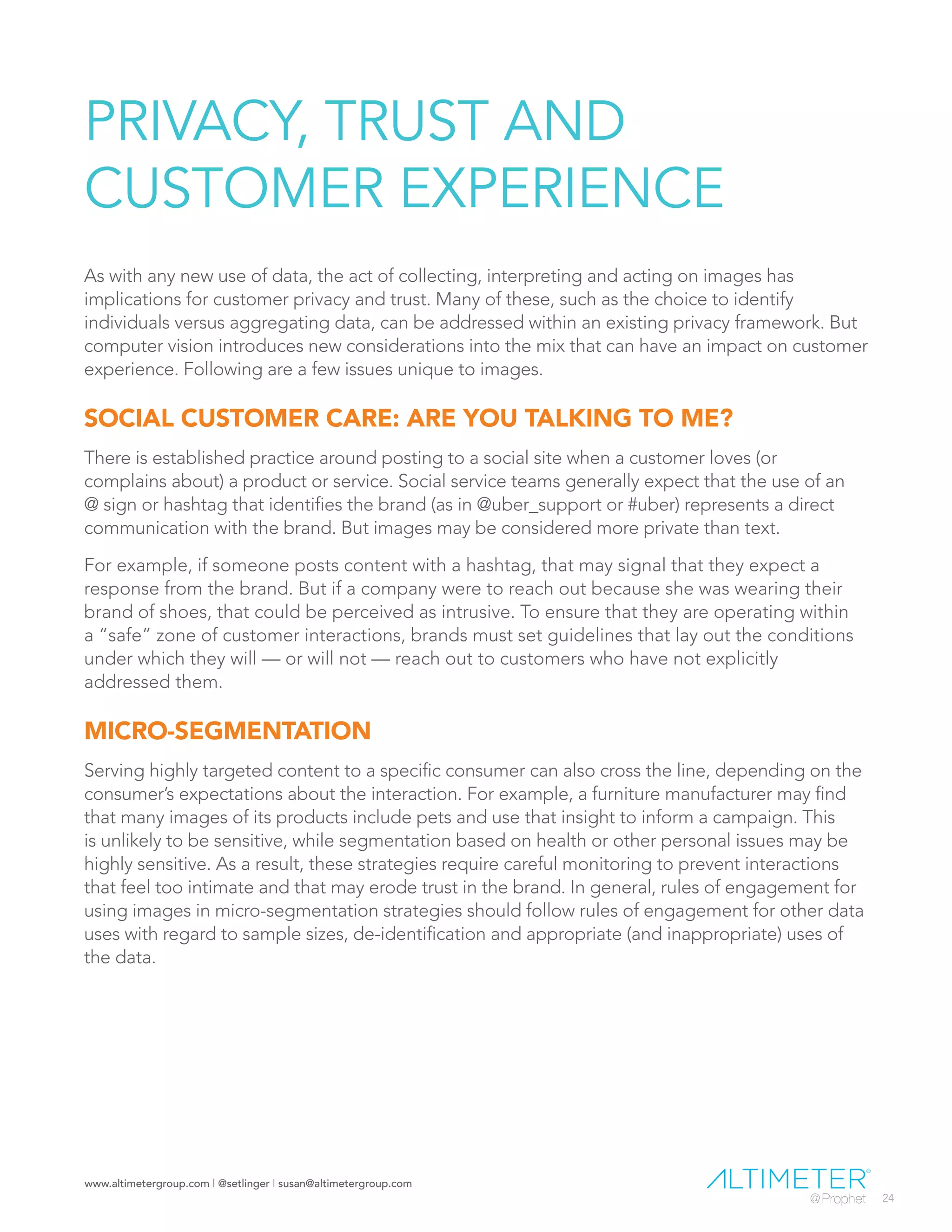 www.altimetergroup.com | @setlinger | susan@altimetergroup.com
24
PRIVACY, TRUST AND
CUSTOMER EXPERIENCE
As with any new use of data, the act of collecting, interpreting and acting on images has
implications for customer privacy and trust. Many of these, such as the choice to identify
individuals versus aggregating data, can be addressed within an existing privacy framework. But
computer vision introduces new considerations into the mix that can have an impact on customer
experience. Following are a few issues unique to images.
SOCIAL CUSTOMER CARE: ARE YOU TALKING TO ME?
There is established practice around posting to a social site when a customer loves (or
complains about) a product or service. Social service teams generally expect that the use of an
@ sign or hashtag that identifies the brand (as in @uber_support or #uber) represents a direct
communication with the brand. But images may be considered more private than text.
For example, if someone posts content with a hashtag, that may signal that they expect a
response from the brand. But if a company were to reach out because she was wearing their
brand of shoes, that could be perceived as intrusive. To ensure that they are operating within
a “safe” zone of customer interactions, brands must set guidelines that lay out the conditions
under which they will — or will not — reach out to customers who have not explicitly
addressed them.
MICRO-SEGMENTATION
Serving highly targeted content to a specific consumer can also cross the line, depending on the
consumer’s expectations about the interaction. For example, a furniture manufacturer may find
that many images of its products include pets and use that insight to inform a campaign. This
is unlikely to be sensitive, while segmentation based on health or other personal issues may be
highly sensitive. As a result, these strategies require careful monitoring to prevent interactions
that feel too intimate and that may erode trust in the brand. In general, rules of engagement for
using images in micro-segmentation strategies should follow rules of engagement for other data
uses with regard to sample sizes, de-identification and appropriate (and inappropriate) uses of
the data.
 