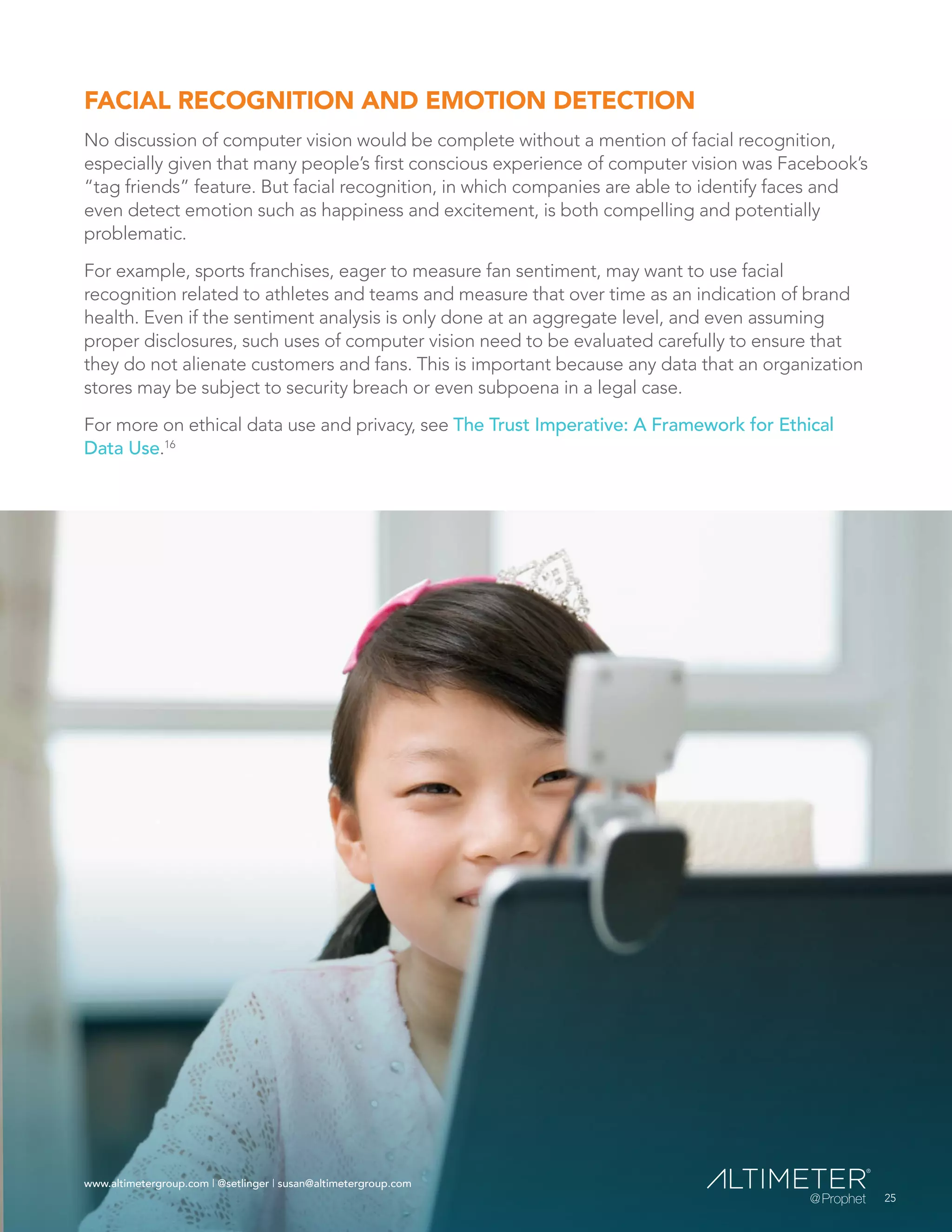 www.altimetergroup.com | @setlinger | susan@altimetergroup.com
25
FACIAL RECOGNITION AND EMOTION DETECTION
No discussion of computer vision would be complete without a mention of facial recognition,
especially given that many people’s first conscious experience of computer vision was Facebook’s
“tag friends” feature. But facial recognition, in which companies are able to identify faces and
even detect emotion such as happiness and excitement, is both compelling and potentially
problematic.
For example, sports franchises, eager to measure fan sentiment, may want to use facial
recognition related to athletes and teams and measure that over time as an indication of brand
health. Even if the sentiment analysis is only done at an aggregate level, and even assuming
proper disclosures, such uses of computer vision need to be evaluated carefully to ensure that
they do not alienate customers and fans. This is important because any data that an organization
stores may be subject to security breach or even subpoena in a legal case.
For more on ethical data use and privacy, see The Trust Imperative: A Framework for Ethical
Data Use.16
 
25
www.altimetergroup.com | @setlinger | susan@altimetergroup.com
 