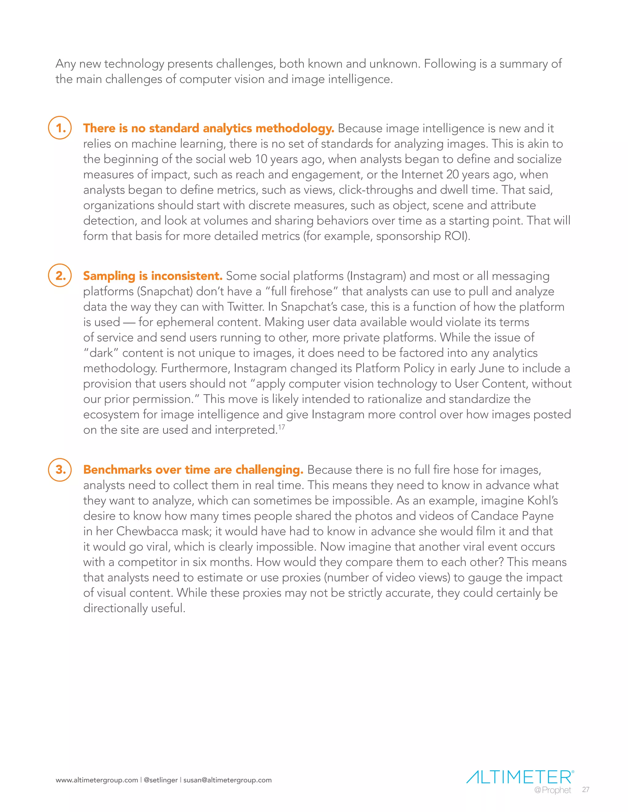 www.altimetergroup.com | @setlinger | susan@altimetergroup.com
27
Any new technology presents challenges, both known and unknown. Following is a summary of
the main challenges of computer vision and image intelligence.
1.	 There is no standard analytics methodology. Because image intelligence is new and it
relies on machine learning, there is no set of standards for analyzing images. This is akin to
the beginning of the social web 10 years ago, when analysts began to define and socialize
measures of impact, such as reach and engagement, or the Internet 20 years ago, when
analysts began to define metrics, such as views, click-throughs and dwell time. That said,
organizations should start with discrete measures, such as object, scene and attribute
detection, and look at volumes and sharing behaviors over time as a starting point. That will
form that basis for more detailed metrics (for example, sponsorship ROI).
2.	 Sampling is inconsistent. Some social platforms (Instagram) and most or all messaging
platforms (Snapchat) don’t have a “full firehose” that analysts can use to pull and analyze
data the way they can with Twitter. In Snapchat’s case, this is a function of how the platform
is used — for ephemeral content. Making user data available would violate its terms
of service and send users running to other, more private platforms. While the issue of
“dark” content is not unique to images, it does need to be factored into any analytics
methodology. Furthermore, Instagram changed its Platform Policy in early June to include a
provision that users should not “apply computer vision technology to User Content, without
our prior permission.” This move is likely intended to rationalize and standardize the
ecosystem for image intelligence and give Instagram more control over how images posted
on the site are used and interpreted.17
3.	 Benchmarks over time are challenging. Because there is no full fire hose for images,
analysts need to collect them in real time. This means they need to know in advance what
they want to analyze, which can sometimes be impossible. As an example, imagine Kohl’s
desire to know how many times people shared the photos and videos of Candace Payne
in her Chewbacca mask; it would have had to know in advance she would film it and that
it would go viral, which is clearly impossible. Now imagine that another viral event occurs
with a competitor in six months. How would they compare them to each other? This means
that analysts need to estimate or use proxies (number of video views) to gauge the impact
of visual content. While these proxies may not be strictly accurate, they could certainly be
directionally useful.
 