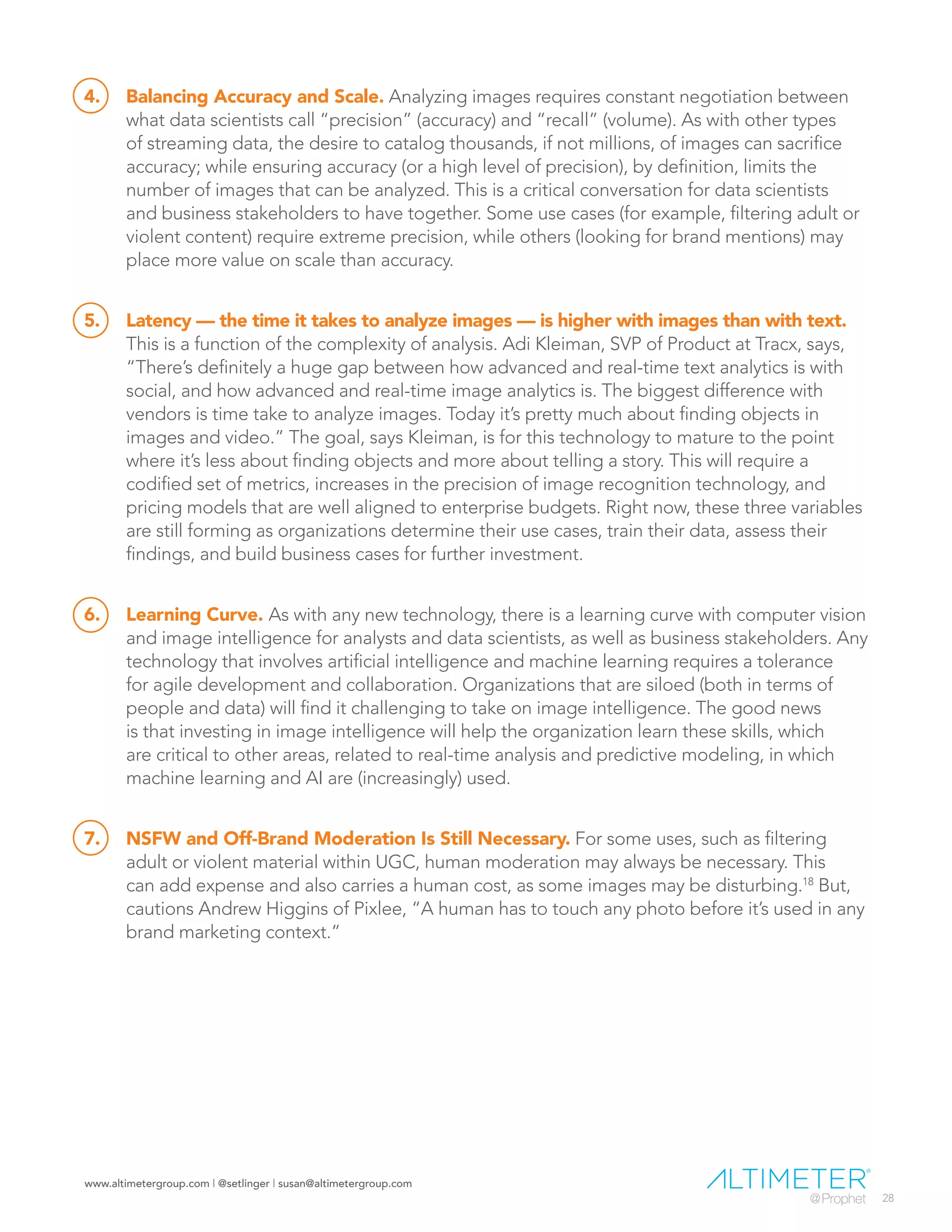 www.altimetergroup.com | @setlinger | susan@altimetergroup.com
28
4.	 Balancing Accuracy and Scale. Analyzing images requires constant negotiation between
what data scientists call “precision” (accuracy) and “recall” (volume). As with other types
of streaming data, the desire to catalog thousands, if not millions, of images can sacrifice
accuracy; while ensuring accuracy (or a high level of precision), by definition, limits the
number of images that can be analyzed. This is a critical conversation for data scientists
and business stakeholders to have together. Some use cases (for example, filtering adult or
violent content) require extreme precision, while others (looking for brand mentions) may
place more value on scale than accuracy.
5.	 Latency — the time it takes to analyze images — is higher with images than with text.
This is a function of the complexity of analysis. Adi Kleiman, SVP of Product at Tracx, says,
“There’s definitely a huge gap between how advanced and real-time text analytics is with
social, and how advanced and real-time image analytics is. The biggest difference with
vendors is time take to analyze images. Today it’s pretty much about finding objects in
images and video.” The goal, says Kleiman, is for this technology to mature to the point
where it’s less about finding objects and more about telling a story. This will require a
codified set of metrics, increases in the precision of image recognition technology, and
pricing models that are well aligned to enterprise budgets. Right now, these three variables
are still forming as organizations determine their use cases, train their data, assess their
findings, and build business cases for further investment.
6.	 Learning Curve. As with any new technology, there is a learning curve with computer vision
and image intelligence for analysts and data scientists, as well as business stakeholders. Any
technology that involves artificial intelligence and machine learning requires a tolerance
for agile development and collaboration. Organizations that are siloed (both in terms of
people and data) will find it challenging to take on image intelligence. The good news
is that investing in image intelligence will help the organization learn these skills, which
are critical to other areas, related to real-time analysis and predictive modeling, in which
machine learning and AI are (increasingly) used.
7.	 NSFW and Off-Brand Moderation Is Still Necessary. For some uses, such as filtering
adult or violent material within UGC, human moderation may always be necessary. This
can add expense and also carries a human cost, as some images may be disturbing.18
But,
cautions Andrew Higgins of Pixlee, “A human has to touch any photo before it’s used in any
brand marketing context.”
 