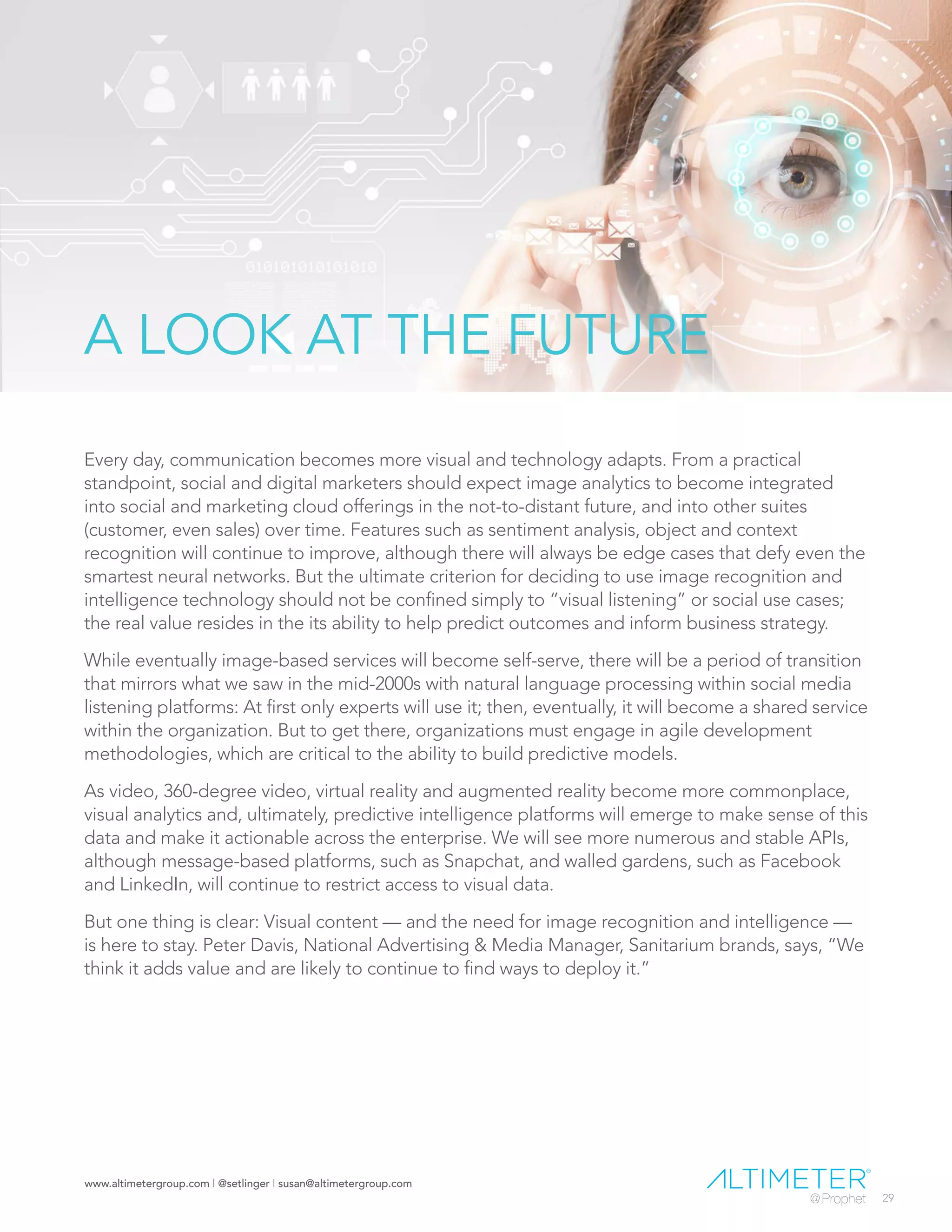 www.altimetergroup.com | @setlinger | susan@altimetergroup.com
29
A LOOK AT THE FUTURE
Every day, communication becomes more visual and technology adapts. From a practical
standpoint, social and digital marketers should expect image analytics to become integrated
into social and marketing cloud offerings in the not-to-distant future, and into other suites
(customer, even sales) over time. Features such as sentiment analysis, object and context
recognition will continue to improve, although there will always be edge cases that defy even the
smartest neural networks. But the ultimate criterion for deciding to use image recognition and
intelligence technology should not be confined simply to “visual listening” or social use cases;
the real value resides in the its ability to help predict outcomes and inform business strategy.
While eventually image-based services will become self-serve, there will be a period of transition
that mirrors what we saw in the mid-2000s with natural language processing within social media
listening platforms: At first only experts will use it; then, eventually, it will become a shared service
within the organization. But to get there, organizations must engage in agile development
methodologies, which are critical to the ability to build predictive models.
As video, 360-degree video, virtual reality and augmented reality become more commonplace,
visual analytics and, ultimately, predictive intelligence platforms will emerge to make sense of this
data and make it actionable across the enterprise. We will see more numerous and stable APIs,
although message-based platforms, such as Snapchat, and walled gardens, such as Facebook
and LinkedIn, will continue to restrict access to visual data.
But one thing is clear: Visual content — and the need for image recognition and intelligence —
is here to stay. Peter Davis, National Advertising & Media Manager, Sanitarium brands, says, “We
think it adds value and are likely to continue to find ways to deploy it.”
 